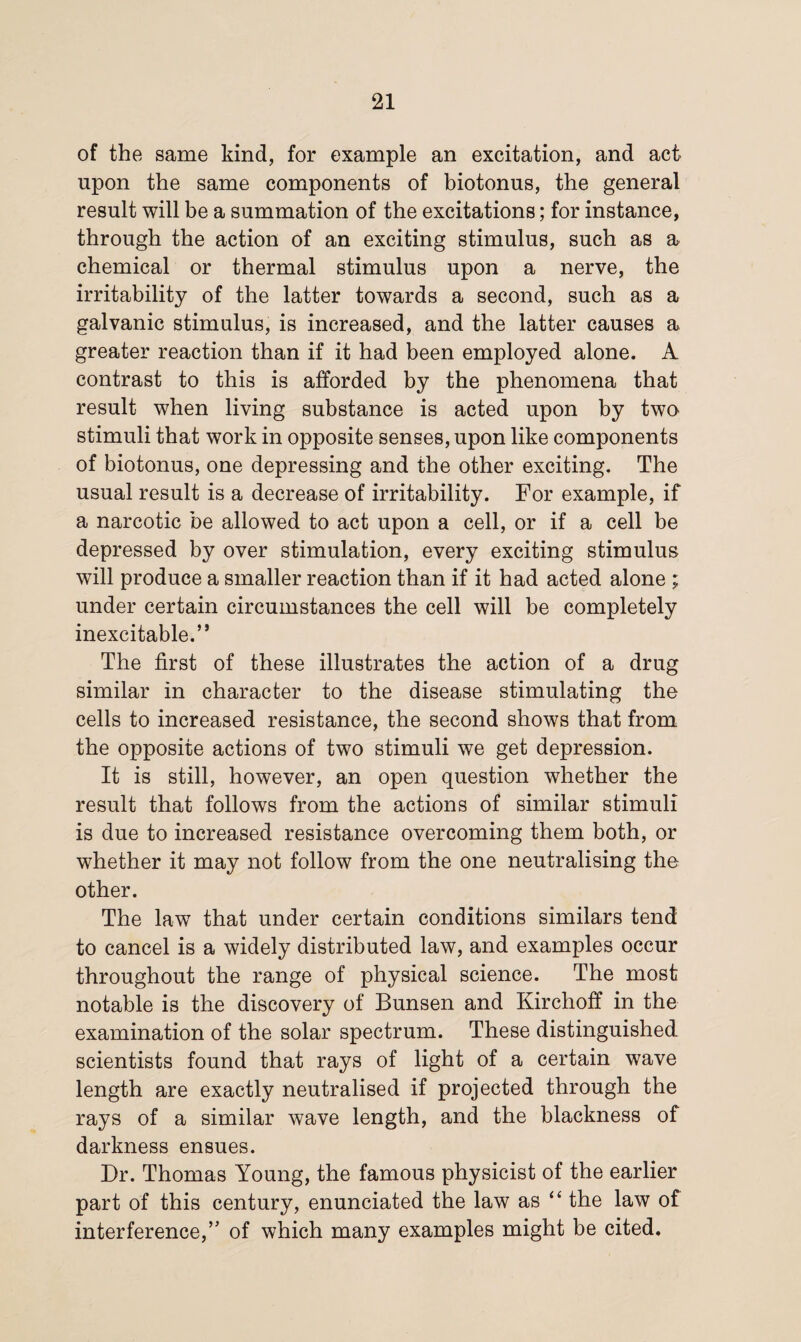 of the same kind, for example an excitation, and act upon the same components of biotonus, the general result will be a summation of the excitations; for instance, through the action of an exciting stimulus, such as a chemical or thermal stimulus upon a nerve, the irritability of the latter towards a second, such as a galvanic stimulus, is increased, and the latter causes a greater reaction than if it had been employed alone. A contrast to this is afforded by the phenomena that result when living substance is acted upon by two stimuli that work in opposite senses, upon like components of biotonus, one depressing and the other exciting. The usual result is a decrease of irritability. For example, if a narcotic be allowed to act upon a cell, or if a cell be depressed by over stimulation, every exciting stimulus will produce a smaller reaction than if it had acted alone ; under certain circumstances the cell will be completely inexcitable.” The first of these illustrates the action of a drug similar in character to the disease stimulating the cells to increased resistance, the second shows that from the opposite actions of two stimuli we get depression. It is still, however, an open question whether the result that follows from the actions of similar stimuli is due to increased resistance overcoming them both, or whether it may not follow from the one neutralising the other. The law that under certain conditions similars tend to cancel is a widely distributed law, and examples occur throughout the range of physical science. The most notable is the discovery of Bunsen and Kirchoff in the examination of the solar spectrum. These distinguished scientists found that rays of light of a certain wave length are exactly neutralised if projected through the rays of a similar wave length, and the blackness of darkness ensues. Dr. Thomas Young, the famous physicist of the earlier part of this century, enunciated the law as “ the law of interference,” of which many examples might be cited.