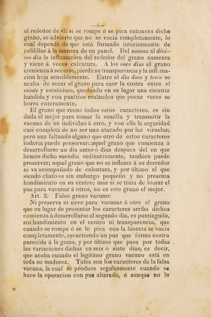 al rededor de él: si se rompe ó se pica entonces dicho grano, se advierte que no se vacia completamente, lo ciial depende de que está formado interiormente de celdillas á la manera de un panal. Del noveno al déci¬ mo día la inflamación del rededor del grano aumenta y viene á veces calentura. A los once dias el grano comienza á secarse, pierde su transparenciay la inflama¬ ción baja sensiblemente» Entre el dia doce y trece se acaba de secar el grano para caer la costra entre el veinte y veinticinco, quedando en su lugar una cicatriz hundida y con puntitos realzados que pocas veces se borra enteramente. El grano que reúne todos estos caracteres, es sin duda el mejor para tomar la semilla y transmitir la vacuna de un individuo á otro, y con ella la seguridad casi completa de no ser uno atacado por las viruelas; pero aun faltando alguno que otro de estos caracteres todavia puede preservar:.aquel grano que comienza á desarrollarse un dia antes ó dias después del en que liemos dicho sucedía ordinariamente, también puede preservar; aquel grano que no se inflama á su derredor ni va acompañado de calentura, y por último el que siendo chato es sin embargo pequeño y no presenta hundimiento en su centro; mas si se trata de tomar el pus para vacunar á otros, no es este grano el mejor. Art. 2. Falso grano vacuno: Ni preserva ni sirve para vacunar á otro el grano que en lugar de presentar los caracteres arriba dichos comienza á desarrollarse al segundo dia, es puntiagudo, sin hundimiento en el centro ni transparencia, que cuando se rompe ó se le pica con la lanceta se vacia completamente, escurriendo un pus que forma costra parecida á la goma, y por último que pasa por todas , las variaciones dichas en seis 6 siete dias; es decir, que acaba cuando el legítimo grano vacuno está en toda su madurez. Tales son los caracteres de la falsa vacuna, la cual se produce regularmente cuando se hace la operación con pus alterado, ó aunque no lo