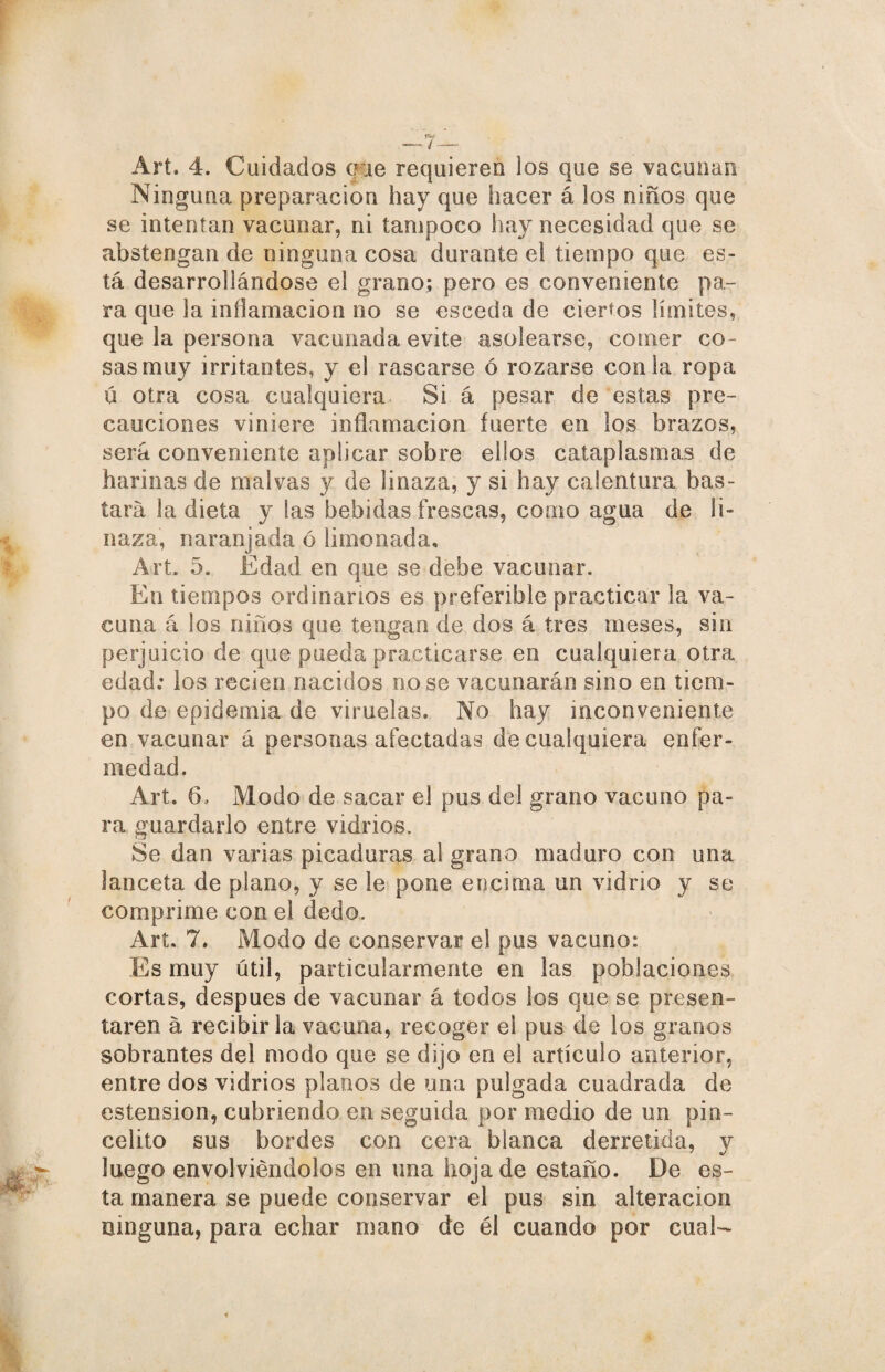 —7— Art. 4. Cuidados que requieren los que se vacunan Ninguna preparación hay que hacer á los niños que se intentan vacunar, ni tampoco hay necesidad que se abstengan de ninguna cosa durante el tiempo que es¬ tá desarrollándose el grano; pero es conveniente pa¬ ra que la inflamación no se esceda de ciertos límites, que la persona vacunada evite asolearse, comer co¬ sas muy irritantes, y el rascarse ó rozarse con la ropa ü otra cosa cualquiera Si á pesar de estas pre¬ cauciones viniere inflamación fuerte en los brazos, será conveniente aplicar sobre ellos cataplasmas de harinas de malvas y de linaza, y si hay calentura bas¬ tará la dieta y las bebidas frescas, como agua de li¬ naza, naranjada ó limonada, Art. 5. Edad en que se debe vacunar. En tiempos ordinarios es preferible practicar la va¬ cuna á los niños que tengan de dos á tres meses, sin perjuicio de que pueda practicarse en cualquiera otra edad; los recien nacidos no se vacunarán sino en tiem¬ po de epidemia de viruelas. No hay inconveniente en vacunar á personas afectadas de cualquiera enfer¬ medad. Art. 6, Modo de sacar el pus del grano vacuno pa¬ ra guardarlo entre vidrios. Se dan varias picaduras al grano maduro con una lanceta de plano, y se le pone encima un vidrio y se comprime con el dedo. Arí. 7. Modo de conservar el pus vacuno: Es muy útil, particularmente en las poblaciones cortas, después de vacunar á todos los que se presen¬ taren á recibirla vacuna, recoger el pus de los granos sobrantes del modo que se dijo en el artículo anterior, entre dos vidrios planos de una pulgada cuadrada de ostensión, cubriendo en seguida por medio de un piu¬ co lito sus bordes con cera blanca derretida, y luego envolviéndolos en una hoja de estaño. De es¬ ta manera se puede conservar el pus sin alteración ninguna, para echar mano de él cuando por cual-