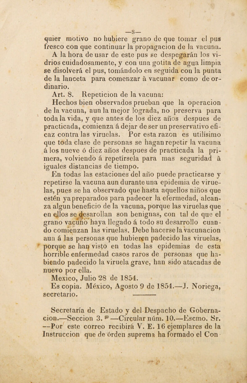 quier motivo no hubiere grano de que tomar el pus fresco con que continuar la propagación de la vacuna. A la hora de usar de este pus se despegarán los vi¬ drios cuidadosamente, y con una gotita de agua limpia se disolverá el pus, tomándolo en seguida con la punta de la lanceta para comenzar á vacunar como de or¬ dinario. Art. 8. Repetición de la vacuna: Hechos bien observados prueban que la operación de la vacuna, aun la mejor lograda, no preserva para toda la vida, y que antes de los diez años después de practicada, comienza á dejar de ser un preservativo efi¬ caz contra las viruelas. Por esta razón es útilísimo que toda clase de personas se hagan repetir la vacuna á los nueve ó diez años después de practicada la pri¬ mera, volviendo á repetírsela para mas seguridad á iguales distancias de tiempo. En todas las estaciones del año puede practicarse y repetirse la vacuna aun durante una epidemia de virue¬ las, pues se ha observado que hasta aquellos niños que estén ya preparados para padecer la efermedad, alcan¬ za algún beneficio de la vacuna, porque las viruelas que en ellos se desarollan son benignas, con tal de que el grano vacuno haya llegado á todo su desarrollo cuan¬ do comienzan las viruelas. Debe hacérsela vacunación aun á las personas que hubieren padecido las viruelas, porque se han visto en todas las epidemias de esta horrible enfermedad casos raros de personas que ha¬ biendo padecido la viruela grave, han sido atacadas de nuevo por ella. México, Julio 28 de 1854. Es copia. México, Agosto 9 de 1854.—J. Noriega, secretario. - Secretaría de Estado y del Despacho de Goberna¬ ción.—Sección 3. p—Circular núm. 10.—Escmo. Sr. —Por este correo recibirá V. E. 16 ejemplares de la Instrucción que de orden suprema ha formado el Con-