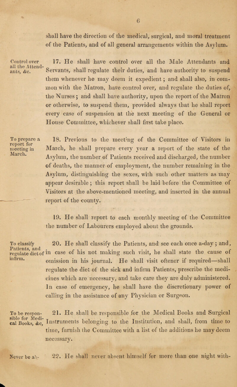 shall have the direction of the medical, surgical, and moral treatment of the Patients, and of all general arrangements within the Asylum. Control over 17. Pie shall have control over all the Male Attendants and all the Attend- 0 , ,, . , . , . , , , . ants, &c. servants, shall regulate their duties, and have authority to suspend them whenever he may deem it expedient; and shall also, in com¬ mon with the Matron, have control over, and regulate the duties of, the Nurses ; and shall have authority, upon the report of the Matron or otherwise, to suspend them, provided always that he shall report every case of suspension at the next meeting of the General or Plouse Committee, whichever shall first tahe place. To prepare a report for meeting in March. 18. Previous to the meethig of the Committee of Visitors in March, he shall prepare every year a report of the state of the Asylum, the number of Patients received and discharged, the number of deaths, the manner of employment, the number remaining in the Asylum, distinguishing the sexes, with such other matters as may appear desirable; this report shall be laid before the Committee of Visitors at the above-mentioned meeting, and inserted in the annual report of the eounty. 19. He shall report to each monthly meeting of the Committee the number of Labourers employed about the grounds. To classify 20. IPe shall classify the Patients, and see each once a-day ; and, Pciti-Giits and regulate’dietof case °f his not making such visit, he shall state the cause of infirm. omission in his journal. He shall visit oftener if required—shall regulate the diet of the sick and infirm Patients, prescribe the medi¬ cines which are necessary, and take care they are duly administered. In case of emergency, he shall have the discretionary power of calling in the assistance of any Physician or Surgeon. Toberespon- 21. He shall be responsible for the Medical Books and Surgical cal Books', &c, Instruments belonging to the Institution, and shall, from time to time, furnish the Committee with a list of the additions he may deem necessary. Never be ab- 22. He shall never absent himself for more than one night with-