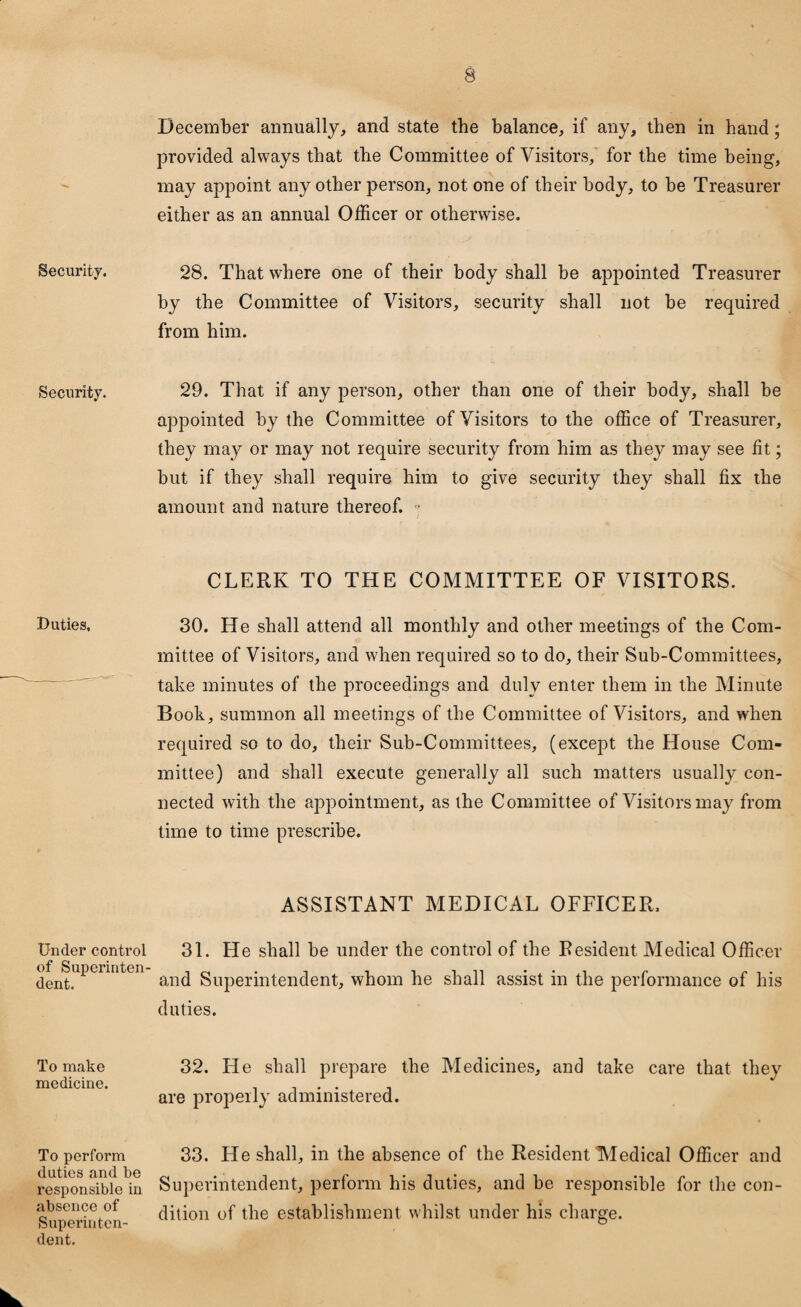 Security. Security. Duties, Under control of Superinten¬ dent. To make medicine. To perform duties and be responsible in absence of Superinten¬ dent. December annually, and state the balance, if any, then in hand; provided always that the Committee of Visitors, for the time being, may appoint any other person, not one of their body, to be Treasurer either as an annual Officer or otherwise. 28. That where one of their body shall be appointed Treasurer by the Committee of Visitors, security shall not be required from him. 29. That if any person, other than one of their body, shall be appointed by the Committee of Visitors to the office of Treasurer, they may or may not require security from him as they may see fit; but if they shall require him to give security they shall fix the amount and nature thereof. ■ CLERK TO THE COMMITTEE OF VISITORS. 30. He shall attend all monthly and other meetings of the Com¬ mittee of Visitors, and when required so to do, their Sub-Committees, take minutes of the proceedings and duly enter them in the Minute Book, summon all meetings of the Committee of Visitors, and when required so to do, their Sub-Committees, (except the House Com¬ mittee) and shall execute generally all such matters usually con¬ nected with the appointment, as the Committee of Visitors may from time to time prescribe. ASSISTANT MEDICAL OFFICER, 31. He shall be under the control of the Resident Medical Officer and Superintendent, whom he shall assist in the performance of his duties. 32. He shall prepare the Medicines, and take care that they are properly administered. 33. He shall, in the absence of the Resident Medical Officer and Superintendent, perform his duties, and be responsible for the con¬ dition of the establishment whilst under his charge.