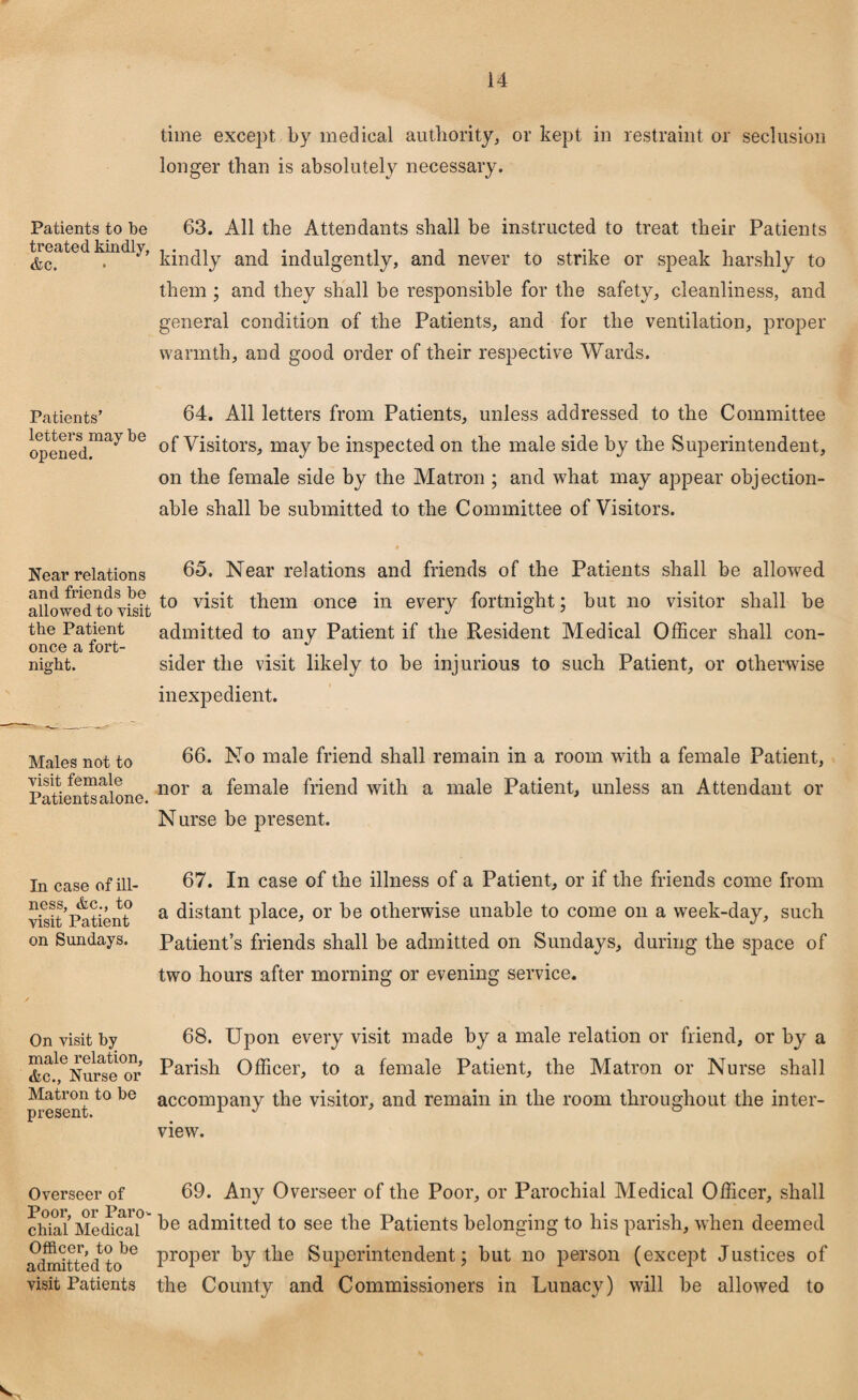 Patients to be treated kindly, &c. Patients’ letters may be opened. Near relations and friends be allowed to visit the Patient once a fort¬ night. Males not to visit female Patients alone. In case of ill¬ ness, &c., to visit Patient on Sundays. On visit by male relation, &c., Nurse or Matron to be present. Overseer of Poor, or Paro¬ chial Medical Officer, to be admitted to visit Patients time except by medical authority, or kept in restraint or seclusion longer than is absolutely necessary. 63. All the Attendants shall be instructed to treat their Patients kindly and indulgently, and never to strike or speak harshly to them ; and they shall be responsible for the safety, cleanliness, and general condition of the Patients, and for the ventilation, proper warmth, and good order of their respective Wards. 64. All letters from Patients, unless addressed to the Committee of Visitors, may be inspected on the male side by the Superintendent, on the female side by the Matron ; and what may appear objection¬ able shall be submitted to the Committee of Visitors. # 65. Near relations and friends of the Patients shall be allowed to visit them once in every fortnight; but no visitor shall be admitted to any Patient if the Resident Medical Officer shall con¬ sider the visit likely to be injurious to such Patient, or otherwise inexpedient. 66. No male friend shall remain in a room with a female Patient, nor a female friend with a male Patient, unless an Attendant or Nurse be present. 67. In case of the illness of a Patient, or if the friends come from a distant place, or be otherwise unable to come on a week-day, such Patient’s friends shall be admitted on Sundays, during the space of two hours after morning or evening service. 68. Upon every visit made by a male relation or friend, or by a Parish Officer, to a female Patient, the Matron or Nurse shall accompany the visitor, and remain in the room throughout the inter¬ view. 69. Any Overseer of the Poor, or Parochial Medical Officer, shall be admitted to see the Patients belonging to his parish, when deemed proper by the Superintendent; but no person (except Justices of the County and Commissioners in Lunacy) will be allowed to