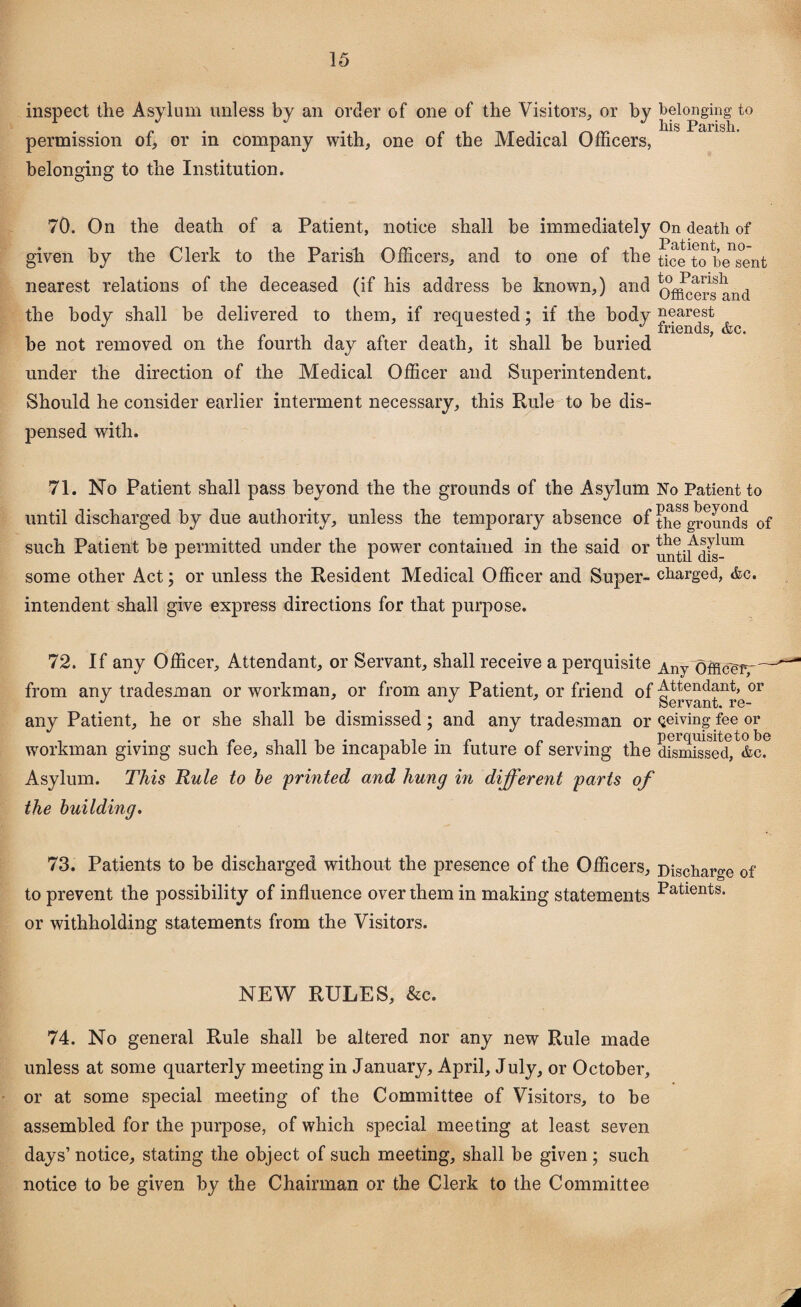 inspect the Asylum unless by an order of one of the Visitors, or by belonging to liis Parish permission of, or in company with, one of the Medical Officers, belonging to the Institution. 70. On the death of a Patient, notice shall be immediately On death of given by the Clerk to the Parish Officers, and to one of the ^ceTo'besent nearest relations of the deceased (if his address be known,) and (J^ers and the body shall be delivered to them, if requested; if the body nearest xriends, &c* be not removed on the fourth day after death, it shall be buried under the direction of the Medical Officer and Superintendent. Should he consider earlier interment necessary, this Rule to be dis¬ pensed with. 71. No Patient shall pass beyond the the grounds of the Asylum No Patient to until discharged by due authority, unless the temporary absence of the grounds of n the Asylum 1 until dis- some other Act; or unless the Resident Medical Officer and Super- charged, <fcc. intendent shall give express directions for that purpose. such Patient be permitted under the power contained in the said 72. If any Officer, Attendant, or Servant, shall receive a perquisite Any officer, from any tradesman or workman, or from any Patient, or friend of Attendant, or y J Servant, re- any Patient, he or she shall be dismissed; and any tradesman or Qeiving fee or workman giving such fee, shall be incapable in future of serving the dismissed, Asylum. This Rule to be 'printed and hung in different parts of the building. 73. Patients to be discharged without the presence of the Officers, Discharge of to prevent the possibility of influence over them in making statements Patients* or withholding statements from the Visitors. NEW RULES, &c. 74. No general Rule shall be altered nor any new Rule made unless at some quarterly meeting in January, April, July, or October, or at some special meeting of the Committee of Visitors, to be assembled for the purpose, of which special meeting at least seven days’ notice, stating the object of such meeting, shall be given; such notice to be given by the Chairman or the Clerk to the Committee