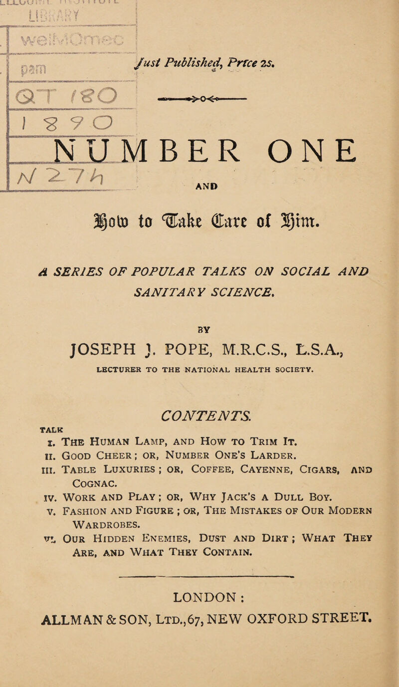 LtJLV/vS)~: s ; I I Hr. ARY ~ I »V *O* 1 v***■ tj | eaii Published, Prrce 2s. OCT tSO ►>cx-< 1^90 NUMBER ONE A/ 2-7*7 AND 3§oto to ^ake Care of 3§rnt. ^ SERIES OF POPULAR TALKS ON SOCIAL AND SANITARY SCIENCE. BY JOSEPH J. POPE, M.R.C.S., L.S.A., LECTURER TO THE NATIONAL HEALTH SOCIETY. CONTENTS. TALK i. The Human Lamp, and How to Trim It. ii. Good Cheer ; or, Number One’s Larder. iii. Table Luxuries ; or, Coffee, Cayenne, Cigars, and Cognac. iv. Work and Play ; or, Why Jack’s a Dull Boy. v. Fashion and Figure ; or, The Mistakes of Our Modern Wardrobes. Our Hidden Enemies, Dust and Dirt ; What They Are, and Wiiat They Contain. LONDON: