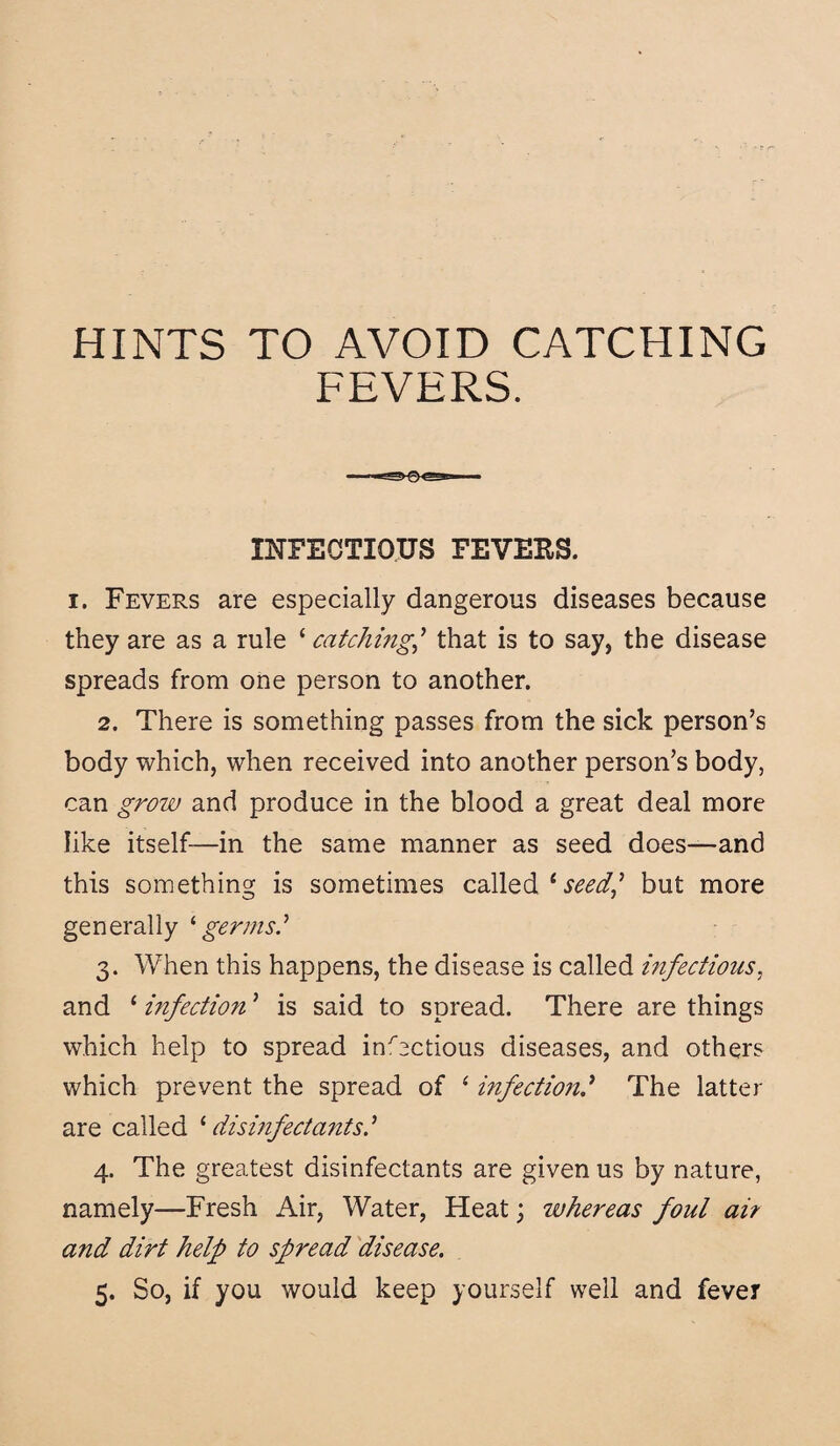 HINTS TO AVOID CATCHING FEVERS. INFECTIOUS FEVERS. i. Fevers are especially dangerous diseases because they are as a rule ‘ catchingthat is to say, the disease spreads from one person to another. 2. There is something passes from the sick person’s body which, when received into another person’s body, can grow and produce in the blood a great deal more like itself—in the same manner as seed does—and this something is sometimes called 1 seed,7 but more generally ‘ germs.’ 3. When this happens, the disease is called infectious, and ‘ infection 7 is said to spread. There are things which help to spread infectious diseases, and others which prevent the spread of ‘ infection7 The latter are called 1 disinfectants.7 4. The greatest disinfectants are given us by nature, namely—Fresh Air, Water, Heat; whereas foul ai? and dirt help to spread disease. 5. So, if you would keep yourself well and fever