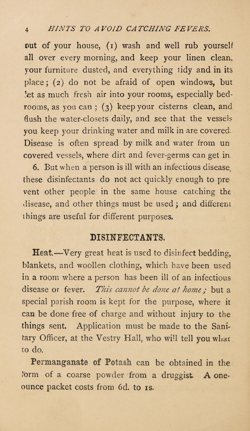 out of your house, (i) wash and well rub yourself all over every morning, and keep your linen clean, your furniture dusted, and everything tidy and in its place; (2) do not be afraid of open windows, but let as much fresh air into your rooms, especially bed¬ rooms, as you can ; (3) keep your cisterns clean, and flush the water-closets daily, and see that the vessels you keep your drinking water and milk in are covered. Disease is often spread by milk and water from un covered vessels, where dirt and fever-germs can get in 6. But when a person is ill with an infectious disease, these disinfectants do not act quickly enough to pre¬ vent other people in the same house catching the disease, and other things must be used; and different things are useful for different purposes. DISINFECTANTS. Heat—'Very great heat is used to disinfect bedding, blankets, and woollen clothing, which have been used in a room where a person has been ill of an infectious disease or fever. This cannot he done at home ; but a special parish room is kept for the purpose, where it can be done free of charge and without injury to the things sent. Application must be made to the Sani¬ tary Officer, at the Vestry Hall, who will tell you what to do. Permanganate of Potash can be obtained in the form of a coarse powder from a druggist A one- ounce packet costs from 6d. to is.