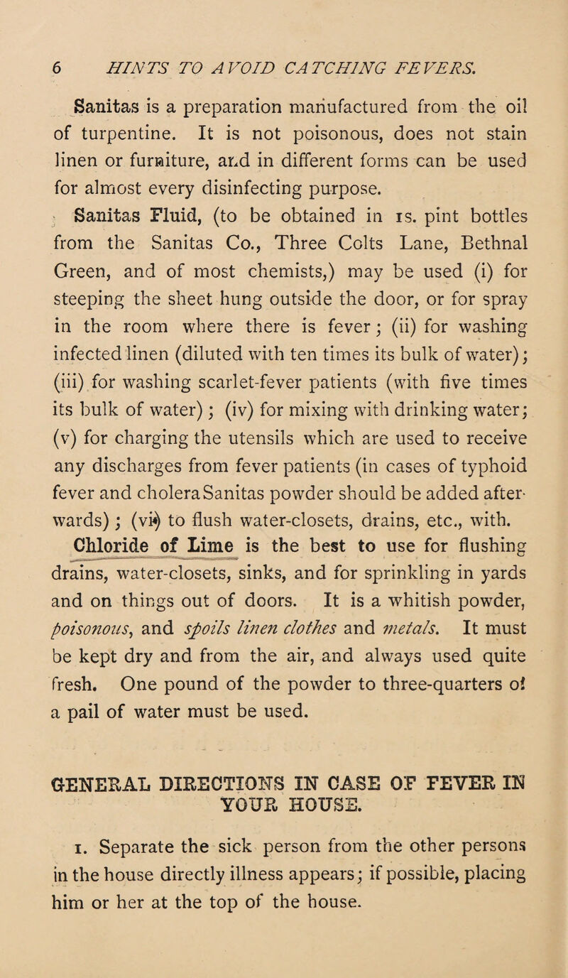 Sanitas is a preparation manufactured from the oil of turpentine. It is not poisonous, does not stain linen or furniture, and in different forms can be used for almost every disinfecting purpose. Sanitas Fluid, (to be obtained in is. pint bottles from the Sanitas Co., Three Colts Lane, Bethnal Green, and of most chemists,) may be used (i) for steeping the sheet hung outside the door, or for spray in the room where there is fever; (ii) for washing infected linen (diluted with ten times its bulk of water); (iii) for washing scarlet-fever patients (with five times its bulk of water); (iv) for mixing with drinking water; (v) for charging the utensils which are used to receive any discharges from fever patients (in cases of typhoid fever and cholera Sanitas powder should be added after¬ wards) ; (vi«) to flush water-closets, drains, etc., with. Chloride of Lime is the best to use for flushing drains, water-closets, sinks, and for sprinkling in yards and on things out of doors. It is a whitish powder, poisonous, and spoils linen clothes and metals. It must be kept dry and from the air, and always used quite fresh. One pound of the powder to three-quarters oi a pail of water must be used. GENERAL DIRECTIONS IN CASE OF FEVER IN YOUR HOUSE. i. Separate the sick person from the other persons in the house directly illness appears; if possible, placing him or her at the top of the house.