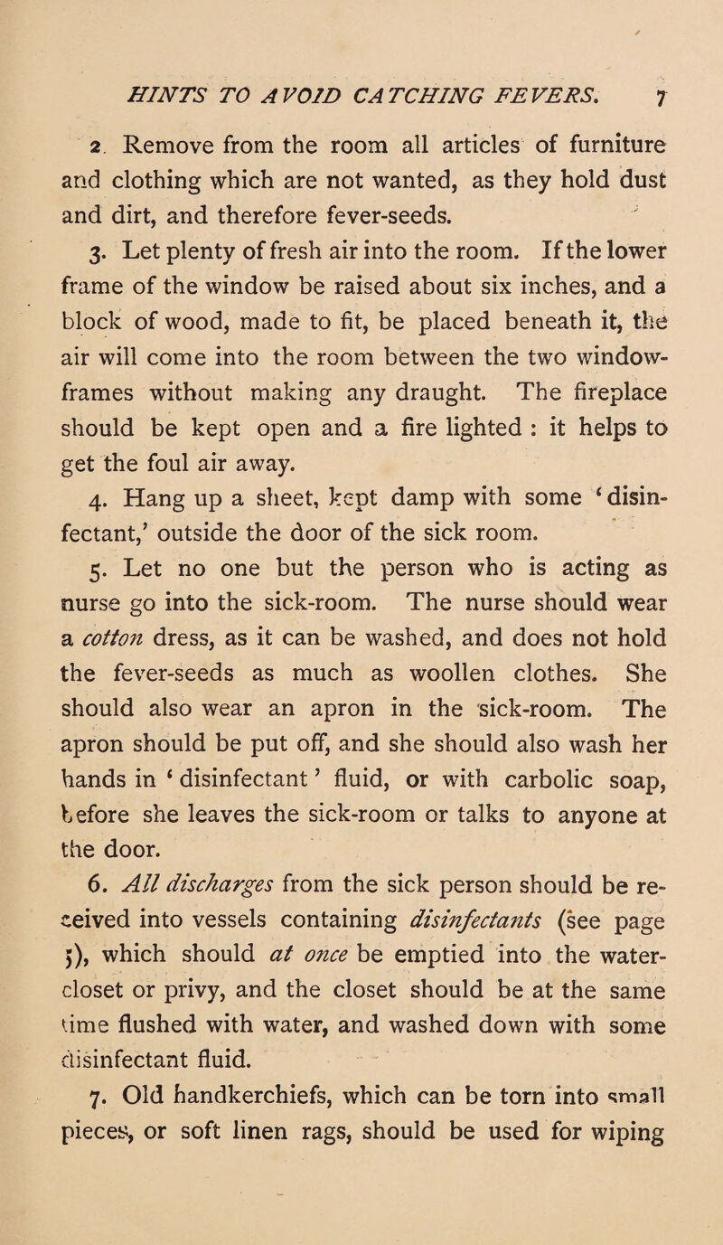 2 Remove from the room all articles of furniture and clothing which are not wanted, as they hold dust and dirt, and therefore fever-seeds. 3. Let plenty of fresh air into the room. If the lower frame of the window be raised about six inches, and a block of wood, made to fit, be placed beneath it, the air will come into the room between the two window- frames without making any draught. The fireplace should be kept open and a fire lighted : it helps to get the foul air away. 4. Hang up a sheet, kept damp with some ‘ disin¬ fectant,’ outside the door of the sick room. 5. Let no one but the person who is acting as nurse go into the sick-room. The nurse should wear a cotto?i dress, as it can be washed, and does not hold the fever-seeds as much as woollen clothes. She should also wear an apron in the sick-room. The apron should be put off, and she should also wash her hands in ‘ disinfectant ’ fluid, or with carbolic soap, before she leaves the sick-room or talks to anyone at the door. 6. All discharges from the sick person should be re¬ ceived into vessels containing disinfectants (see page 5), which should at once be emptied into the water- closet or privy, and the closet should be at the same time flushed with water, and washed down with some disinfectant fluid. 7. Old handkerchiefs, which can be torn into small pieces, or soft linen rags, should be used for wiping