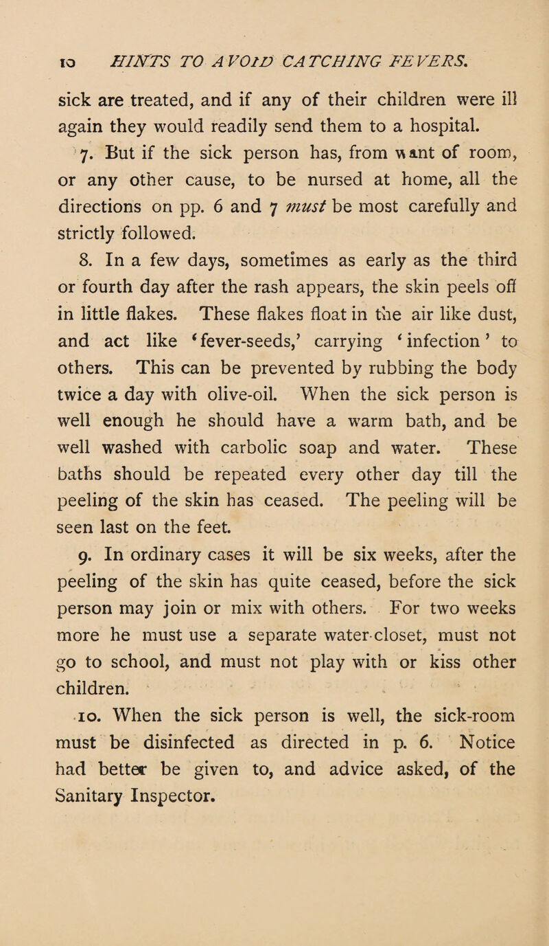 sick are treated, and if any of their children were ill again they would readily send them to a hospital. 7. But if the sick person has, from want of room, or any other cause, to be nursed at home, all the directions on pp. 6 and 7 must be most carefully and strictly followed. 8. In a few days, sometimes as early as the third or fourth day after the rash appears, the skin peels off in little flakes. These flakes float in the air like dust, and act like * fever-seeds/ carrying ‘ infection ’ to others. This can be prevented by rubbing the body twice a day with olive-oil. When the sick person is well enough he should have a wrarm bath, and be well washed with carbolic soap and water. These baths should be repeated every other day till the peeling of the skin has ceased. The peeling will be seen last on the feet. 9. In ordinary cases it will be six weeks, after the peeling of the skin has quite ceased, before the sick person may join or mix with others. For two weeks more he must use a separate water-closet, must not go to school, and must not play with or kiss other children. 10. When the sick person is well, the sick-room must be disinfected as directed in p. 6. Notice had better be given to, and advice asked, of the Sanitary Inspector.