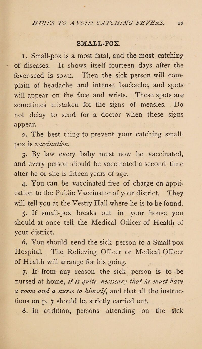 SMALL-POX. 1. Small-pox is a most fatal, and the most catching of diseases. It shows itself fourteen days after the fever-seed is sown. Then the sick person will com¬ plain of headache and intense backache, and spots will appear on the face and wrists. These spots are sometimes mistaken for the signs of measles. Do not delay to send for a doctor when these signs appear. 2. The best thing to prevent your catching small¬ pox is vaccination. 3. By law every baby must now be vaccinated, and every person should be vaccinated a second time after he or she is fifteen years of age. 4. You can be vaccinated free of charge on appli¬ cation to the Public Vaccinator of your district. They will tell you at the Vestry Hall where he is to be found. 5. If small-pox breaks out in your house you should at once tell the Medical Officer of Health of your district. 6. You should send the sick person to a Small-pox Hospital. The Relieving Officer or Medical Officer of Health will arrange for his going. 7. If from any reason the sick person is to be nursed at home, it is quite necessary that he must have a room and a nurse to himself, and that all the instruc¬ tions on p. 7 should be strictly carried out. 8. In addition, persons attending on the sick