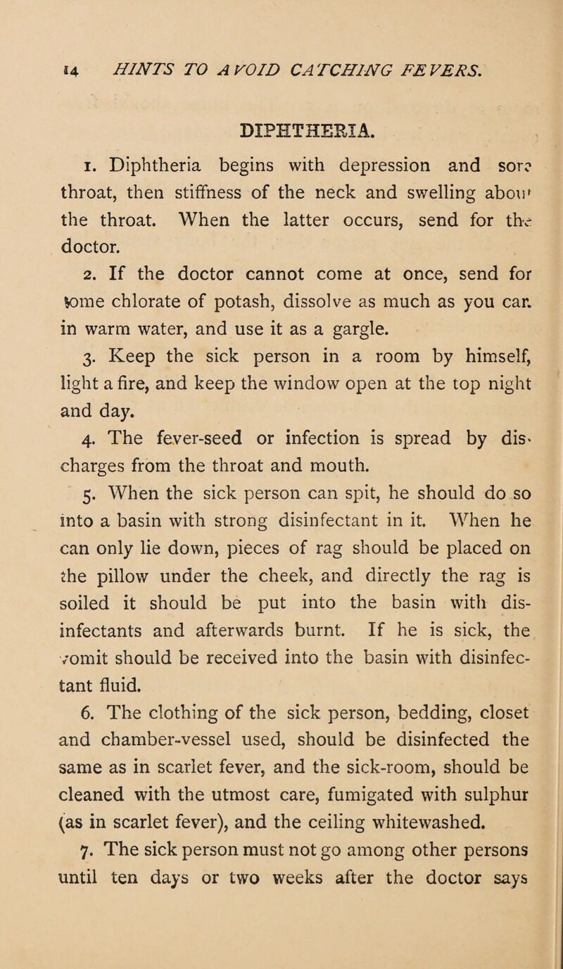 DIPHTHERIA. 1. Diphtheria begins with depression and sore throat, then stiffness of the neck and swelling abom the throat. When the latter occurs, send for the doctor. 2. If the doctor cannot come at once, send for K>me chlorate of potash, dissolve as much as you car. in warm water, and use it as a gargle. 3. Keep the sick person in a room by himself, light a fire, and keep the window open at the top night and day. 4. The fever-seed or infection is spread by dis¬ charges from the throat and mouth. 5. When the sick person can spit, he should do so into a basin with strong disinfectant in it. When he can only lie down, pieces of rag should be placed on the pillow under the cheek, and directly the rag is soiled it should be put into the basin with dis¬ infectants and afterwards burnt. If he is sick, the vomit should be received into the basin with disinfec¬ tant fluid. 6. The clothing of the sick person, bedding, closet and chamber-vessel used, should be disinfected the same as in scarlet fever, and the sick-room, should be cleaned with the utmost care, fumigated with sulphur (as in scarlet fever), and the ceiling whitewashed. 7. The sick person must not go among other persons until ten days or two weeks after the doctor says