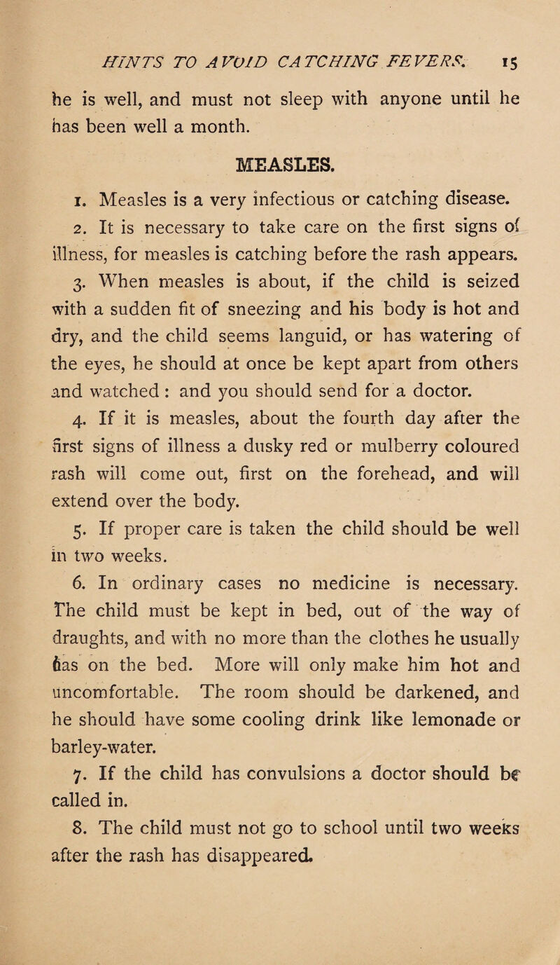 he is well, and must not sleep with anyone until he has been well a month. MEASLES. 1. Measles is a very infectious or catching disease. 2. It is necessary to take care on the first signs of illness, for measles is catching before the rash appears. 3. When measles is about, if the child is seized with a sudden fit of sneezing and his body is hot and dry, and the child seems languid, or has watering of the eyes, he should at once be kept apart from others and watched: and you should send for a doctor. 4. If it is measles, about the fourth day after the first signs of illness a dusky red or mulberry coloured rash will come out, first on the forehead, and will extend over the body. 5. If proper care is taken the child should be well in two weeks. 6. In ordinary cases no medicine is necessary. The child must be kept in bed, out of the way of draughts, and with no more than the clothes he usually fias on the bed. More will only make him hot and uncomfortable. The room should be darkened, and he should have some cooling drink like lemonade or barley-water. 7. If the child has convulsions a doctor should be called in. 8. The child must not go to school until two weeks after the rash has disappeared.