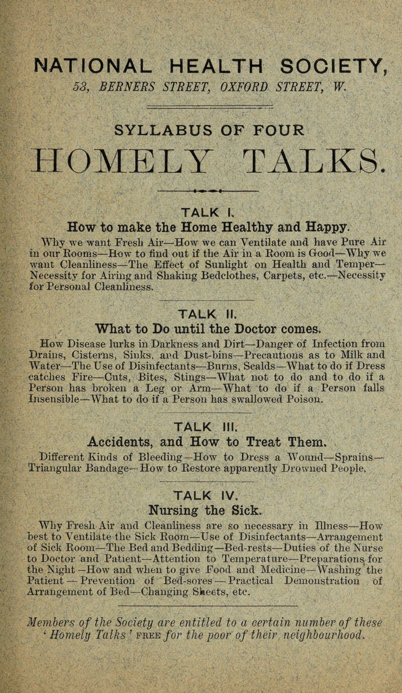 NATIONAL HEALTH SOCIETY, 53, BERNERS STREET, OXFORD STREET, W, SYLLABUS OF FOUR HOMELY TALKS. TALK I, How to make the Home Healthy and Happy. Wliy we want Fresh Air—How we can Ventilate and have Pure Air in our Rooms—How to find out if the Air in a Room is Good-—Why we want Cleanliness—The Effect of Sunlight on Health and Temper- Necessity for Airing and Shaking Bedclothes, Carpets, etc.—Necessity for Personal Cleanliness. TALK II. What to Do until the Doctor comes. How Disease lurks in Darkness and Dirt—Danger of Infection from Drains, Cisterns, Sinks, and Dust-bins—-Precautions as to Milk and Water—The Use of Disinfectants—Burns, Scalds—What to do if Dress catches Fire—Cuts, Bites, Stings—What not to do and to do if a Person has broken a Leg or Arm—What to do if a Person falls Insensible—What to do if a Person has swallowed Poison. TALK III. Accidents, and How to Treat Them. Different Kinds of Bleeding—How to Dress a Wound—Sprains Triangular Bandage—How to Restore apparently Drowned People. TALK IV. Nursing the Sick. Why Fresh Air and Cleanliness are so necessary in Illness—How best to Ventilate the Sick Room—Use of Disinfectants—Arrangement of Sick Room—The Bed and Bedding—Bed-rests—Duties of the Nurse to Doctor and Patient—Attention to Temperature—Preparations for the Night—How and when to give Food and Medicine—Washing the Patient — Prevention of Bed-sores — Practical Demonstration of Arrangement of Bed—Changing Sheets, etc. Members of the Society are entitled to a certain number of these ‘Homely Talks [ free for the poor of their neighbourhood.