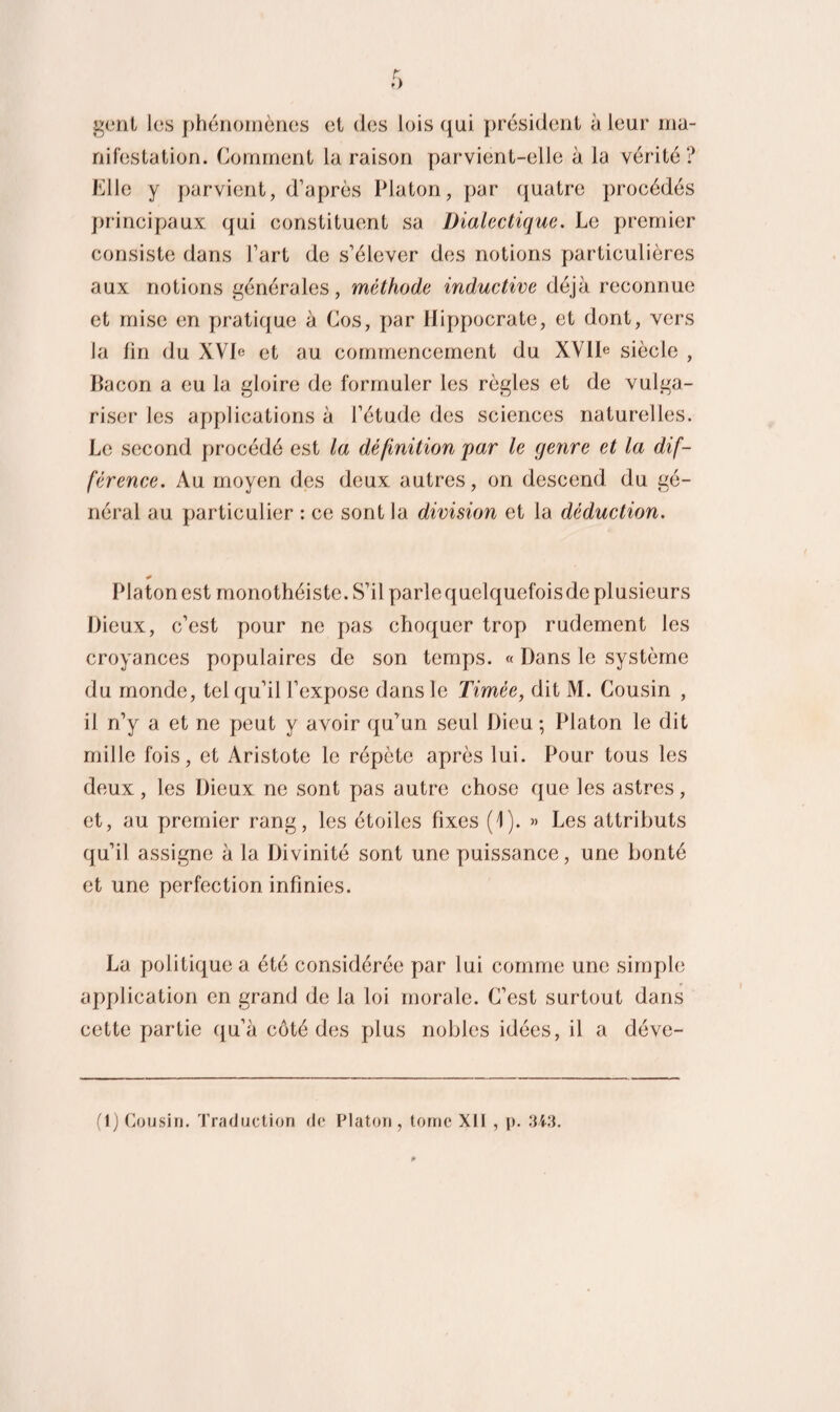 gent I(îs phénomènes et des lois qui président à leur ma¬ nifestation. Comment la raison parvient-elle à la vérité? Elle y parvient, d’après Platon, par quatre procédés principaux qui constituent sa Dialectique. Le premier consiste dans l’art de s’élever des notions particulières aux notions générales, méthode inductive déjà reconnue et mise en pratique à Cos, par Hippocrate, et dont, vers la fin du XVD et au commencement du XVIh siècle , Bacon a eu la gloire de formuler les règles et de vulga¬ riser les applications à l’étude des sciences naturelles. Le second procédé est la définition par le genre et la dif¬ férence. Au moyen des deux autres, on descend du gé¬ néral au particulier : ce sont la division et la déduction. Platon est monothéiste. S’il parle quelquefois de pl usieurs Dieux, c’est pour ne pas choquer trop rudement les croyances populaires de son temps. « Dans le système du monde, tel qu’il l’expose dans le Timèe, dit M. Cousin , il n’y a et ne peut y avoir qu’un seul Dieu; Platon le dit mille fois, et Aristote le répète après lui. Pour tous les deux, les Dieux ne sont pas autre chose que les astres, et, au premier rang, les étoiles fixes (1). » Les attributs qu’il assigne à la Divinité sont une puissance, une bonté et une perfection infinies. La politique a été considérée par lui comme une simple application en grand de la loi morale. C’est surtout dans cette partie qu’à côté des plus nobles idées, il a déve- (1) Cousin. Traduction de Platon, tome Xll , p. 343.