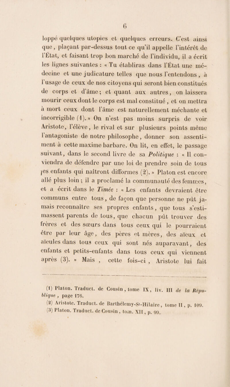 loppé quelques utopies et quelques erreurs. C’est ainsi que, plaçant par-dessus tout ce qu’il appelle l’intérêt de l’État, et faisant trop bon marché de l’individu, il a écrit les lignes suivantes : « Tu établiras dans l’État une mé¬ decine et une judicature telles que nous l’entendons, à l’usage de ceux de nos citoyens qui seront bien constitués de corps et d’âme ; et quant aux autres, on laissera mourir ceux dont le corps est mal constitué , et on mettra à mort ceux dont l’âme est naturellement méchante et incorrigible (1). » On n’est pas moins surpris de voir Aristote, l’élève, le rival et sur plusieurs points même 1 antagoniste de notre philosophe, donner son assenti¬ ment à cette maxime barbare. On lit, en effet, le passage suivant, dans le second livre de sa Politique : « Il con¬ viendra de détendre par une loi de prendre soin de tous |Cs enfants qui naîtront difformes (2). » Platon est encore allé plus loin ; il a proclamé la communauté des femmes, et a écrit dans le Timée : « Les enfants devraient être communs entre tous, de façon que personne ne pût ja¬ mais reconnaître ses propres enfants, que tous s’esti¬ massent parents de tous, que chacun pût trouver des frères et des sœurs dans tous ceux qui le pourraient être par leur âge, des pères et mères, des aïeux et aïeules dans tous ceux qui sont nés auparavant, des enfants et petits-enfants dans tous ceux qui viennent après (3). » Mais , cette fois-ci , Aristote lui fait (1) Platon. Traduct. de Cousin , tome IX, Iiv. III de la Répu¬ blique , page 176. (2) Aristote. Traduct. de Barthélemy-St-Hilaire, tome II, p. 109.