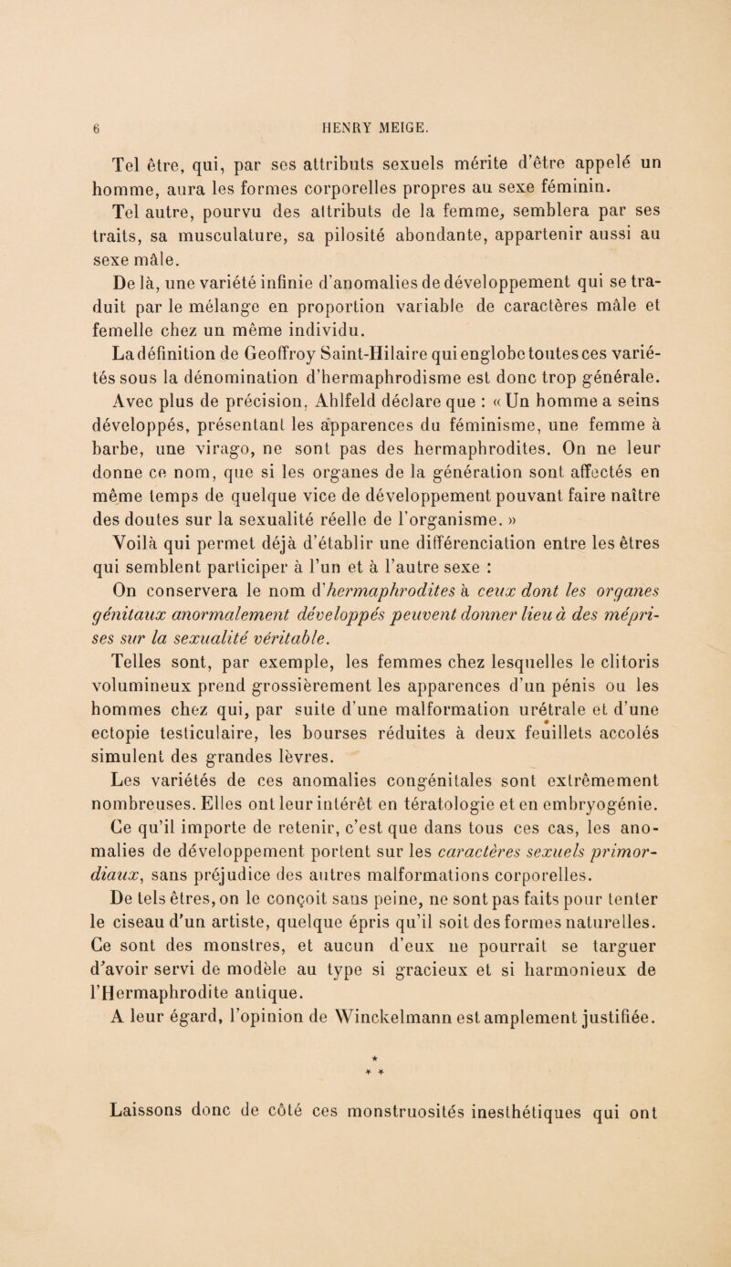 Tel être, qui, par ses attributs sexuels mérite d’être appelé un homme, aura les formes corporelles propres au sexe féminin. Tel autre, pourvu des attributs de la femme, semblera par ses traits, sa musculature, sa pilosité abondante, appartenir aussi au sexe mâle. De là, une variété infinie d’anomalies de développement qui se tra¬ duit par le mélange en proportion variable de caractères mâle et femelle chez un même individu. La définition de Geoffroy Saint-Hilaire qui englobe toutes ces varié¬ tés sous la dénomination d’hermaphrodisme est donc trop générale. Avec plus de précision. Ahlfeld déclare que : « Un homme a seins développés, présentant les apparences du féminisme, une femme à barbe, une virago, ne sont pas des hermaphrodites. On ne leur donne ce nom, que si les organes de la génération sont affectés en même temps de quelque vice de développement pouvant faire naître des doutes sur la sexualité réelle de l’organisme. » qui semblent participer à l’un et à l’autre sexe : On conservera le nom d'hermaphrodites à ceux dont les organes génitaux anormalement développés peuvent donner lieu à des mépri¬ ses sur la sexualité véritable. Telles sont, par exemple, les femmes chez lesquelles le clitoris volumineux prend grossièrement les apparences d’un pénis ou les hommes chez qui, par suite d’une malformation urétrale et d’une ectopie testiculaire, les bourses réduites à deux feuillets accolés simulent des grandes lèvres. Les variétés de ces anomalies congénitales sont extrêmement nombreuses. Elles ont leur intérêt en tératologie et en embryogénie. Ce qu’il importe de retenir, c’est que dans tous ces cas, les ano¬ malies de développement portent sur les caractères sexuels primor¬ diaux, sans préjudice des autres malformations corporelles. De tels êtres, on le conçoit sans peine, ne sont pas faits pour tenter le ciseau d’un artiste, quelque épris qu’il soit des formes naturelles. Ce sont des monstres, et aucun d’eux 11e pourrait se targuer d’avoir servi de modèle au type si gracieux et si harmonieux de l’Hermaphrodite antique. A leur égard, l’opinion de Winckelmann est amplement justifiée. ★ * ¥ Laissons donc de côté ces monstruosités inesthétiques qui ont