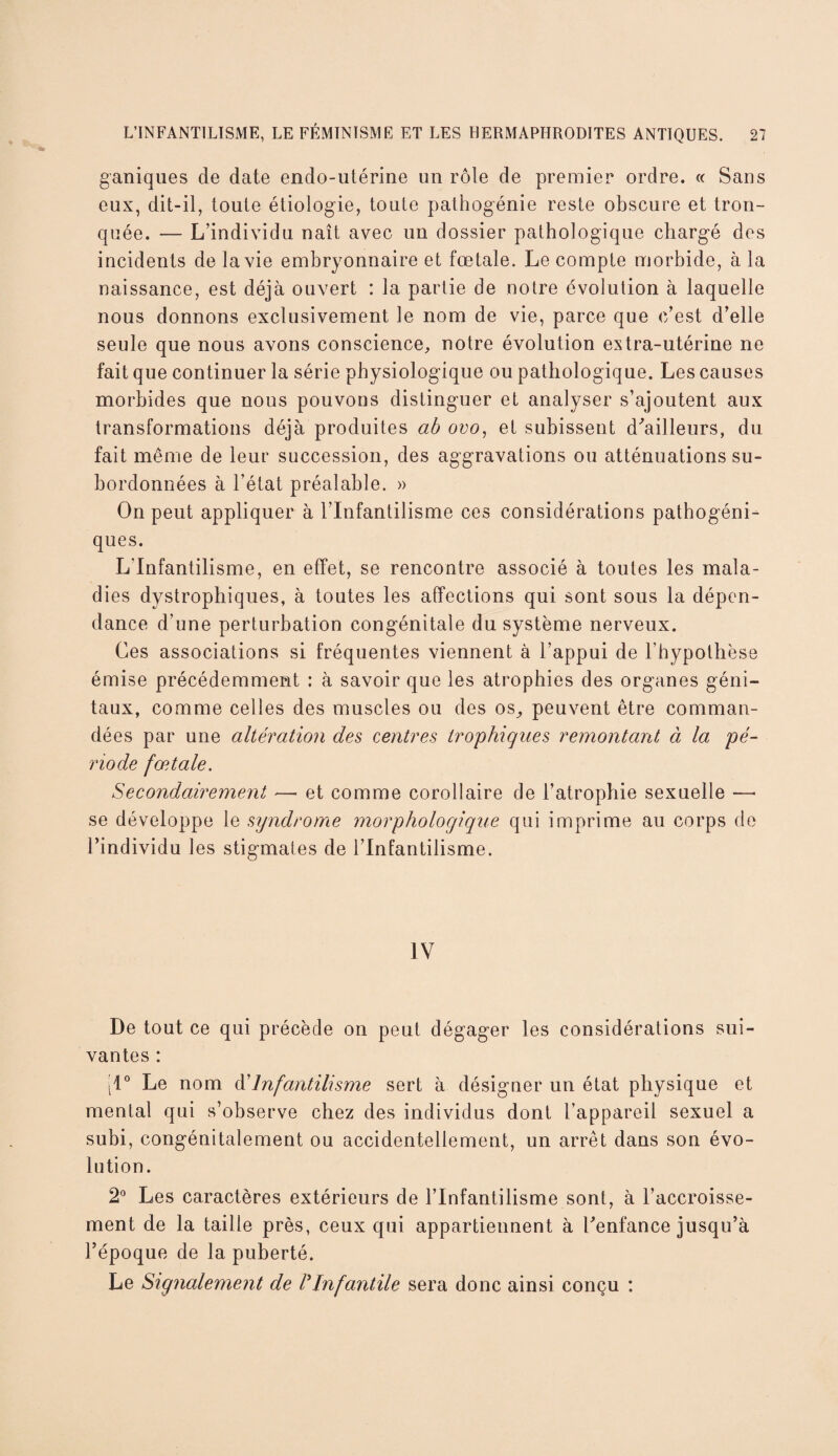 ganiques de date endo-utérine un rôle de premier ordre. « Sans eux, dit-il, toute étiologie, toute pathogénie reste obscure et tron¬ quée. — L’individu naît avec un dossier pathologique chargé dos incidents de la vie embryonnaire et fœtale. Le compte morbide, à la naissance, est déjà ouvert : la partie de notre évolution à laquelle nous donnons exclusivement le nom de vie, parce que c’est d’elle seule que nous avons conscience, notre évolution extra-utérine ne fait que continuer la série physiologique ou pathologique. Les causes morbides que nous pouvons distinguer et analyser s’ajoutent aux transformations déjà produites ab ovo, et subissent d'ailleurs, du fait même de leur succession, des aggravations ou atténuations su¬ bordonnées à l’état préalable. » On peut appliquer à l’Infantilisme ces considérations pathogéni¬ ques. L'Infantilisme, en effet, se rencontre associé à toutes les mala¬ dies dystrophiques, à toutes les affections qui sont sous la dépen¬ dance d’une perturbation congénitale du système nerveux. Ces associations si fréquentes viennent à l’appui de l’hypothèse émise précédemment : à savoir que les atrophies des organes géni¬ taux, comme celles des muscles ou des os, peuvent être comman¬ dées par une altération des centres trophiques remontant à la pé¬ riode fœtale. Secondairement — et comme corollaire de l’atrophie sexuelle —• se développe le syndrome morphologique qui imprime au corps fie l’individu les stigmates de l’Infantilisme. IV De tout ce qui précède on peut dégager les considérations sui¬ vantes : [1° Le nom d’Infantilisme sert à désigner un état physique et mental qui s’observe chez des individus dont l’appareil sexuel a subi, congénitalement ou accidentellement, un arrêt dans son évo¬ lution. 2° Les caractères extérieurs de l’Infantilisme sont, à l’accroisse¬ ment de la taille près, ceux qui appartiennent à l’enfance jusqu’à l’époque de la puberté. Le Signalement de /’Infantile sera donc ainsi conçu :