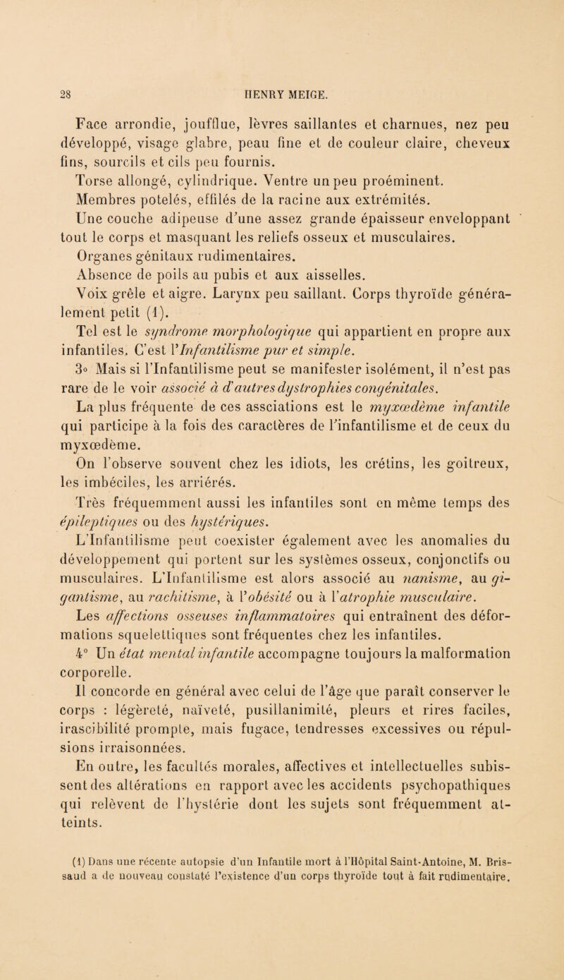 Face arrondie, joufflue, lèvres saillantes et charnues, nez peu développé, visage glabre, peau fine et de couleur claire, cheveux fins, sourcils et cils peu fournis. Torse allongé, cylindrique. Ventre un peu proéminent. Membres potelés, effilés de la racine aux extrémités. Une couche adipeuse d'une assez grande épaisseur enveloppant tout le corps et masquant les reliefs osseux et musculaires. Organes génitaux rudimentaires. Absence de poils au pubis et aux aisselles. Voix grêle et aigre. Larynx peu saillant. Corps thyroïde généra- lement petit (1). Tel est le syndrome morphologique qui appartient en propre aux infantiles. C’est Y Infantilisme pur et simple. 3° Mais si l’Infantilisme peut se manifester isolément, il n’est pas rare de le voir associé à d'autres dystrophies congénitales. La plus fréquente de ces assciations est le myxœdème infantile qui participe à la fois des caractères de l'infantilisme et de ceux du myxœdème. On l’observe souvent chez les idiots, les crétins, les goitreux, les imbéciles, les arriérés. Très fréquemment aussi les infantiles sont en même temps des épileptiques ou des hystériques. L'Infantilisme peut coexister également avec les anomalies du développement qui portent sur les systèmes osseux, conjonctifs ou musculaires. L’Infantilisme est alors associé au nanisme, au gi¬ gantisme, au rachitisme, à Y obésité ou à Y atrophie musculaire. Les affections osseuses inflammatoires qui entraînent des défor¬ mations squelettiques sont fréquentes chez les infantiles. 4° Un état mental infantile accompagne toujours la malformation corporelle. Il concorde en général avec celui de l’âge que paraît conserver le corps : légèreté, naïveté, pusillanimité, pleurs et rires faciles, irascibilité prompte, mais fugace, tendresses excessives ou répul¬ sions irraisonnées. En outre, les facultés morales, affectives et intellectuelles subis¬ sent des altérations en rapport avec les accidents psychopathiques qui relèvent de l’hystérie dont les sujets sont fréquemment at¬ teints. (1) Dans une récente autopsie d’un Infantile mort à l’Hôpital Saint-Antoine, M. Bris- saud a de nouveau constaté l’existence d’un corps thyroïde tout à fait rudimentaire.