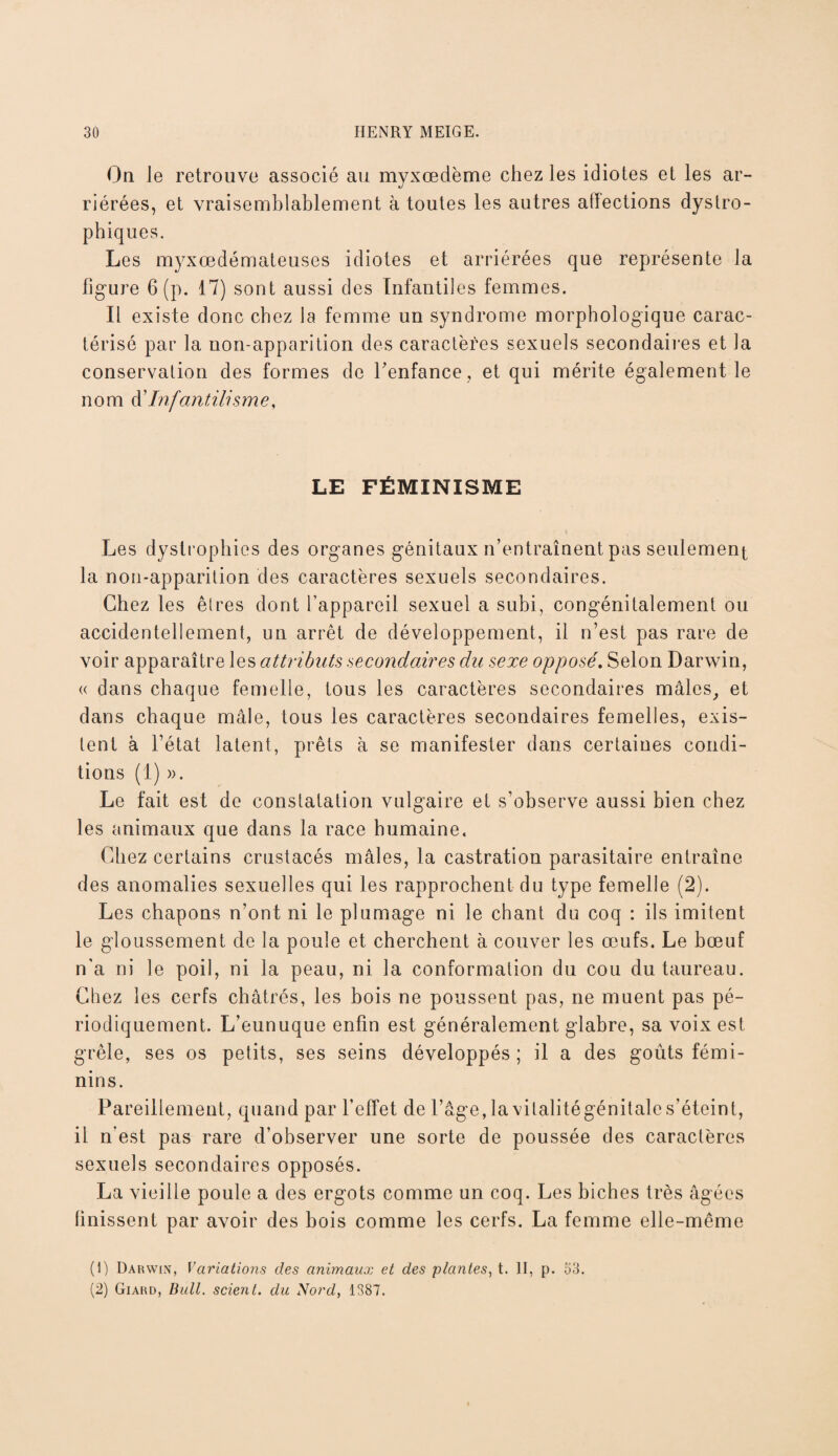 On le retrouve associé au myxœclème chez les idiotes et les ar¬ riérées, et vraisemblablement à toutes les autres atlections dystro¬ phiques. Les myxœdémateuses idiotes et arriérées que représente la figure 6 (p. 17) sont aussi des Infantiles femmes. Il existe donc chez la femme un syndrome morphologique carac¬ térisé par la non-apparition des caractères sexuels secondaires et la conservation des formes de Fenfance, et qui mérite également le nom à'Infantilisme, LE FÉMINISME Les dystrophies des organes génitaux n’entraînent pas seulement la non-apparition des caractères sexuels secondaires. Chez les êtres dont l’appareil sexuel a subi, congénitalement ou accidentellement, un arrêt de développement, il n’est pas rare de voir apparaître les attributs secondaires du sexe opposé. Selon Darwin, « dans chaque femelle, tous les caractères secondaires mâles, et dans chaque mâle, tous les caractères secondaires femelles, exis¬ tent à l’état latent, prêts à se manifester dans certaines condi¬ tions (1) ». Le fait est de constatation vulgaire et s’observe aussi bien chez les animaux que dans la race humaine. Chez certains crustacés mâles, la castration parasitaire entraîne des anomalies sexuelles qui les rapprochent du type femelle (2). Les chapons n’ont ni le plumage ni le chant du coq : ils imitent le gloussement de la poule et cherchent à couver les œufs. Le bœuf n'a ni le poil, ni la peau, ni la conformation du cou du taureau. Chez les cerfs châtrés, les bois ne poussent pas, ne muent pas pé¬ riodiquement. L’eunuque enfin est généralement glabre, sa voix est grêle, ses os petits, ses seins développés ; il a des goûts fémi¬ nins. Pareillement, quand par l’effet de l’âge, lavitalitégénitale s’éteint, il n'est pas rare d’observer une sorte de poussée des caractères sexuels secondaires opposés. La vieille poule a des ergots comme un coq. Les biches très âgées finissent par avoir des bois comme les cerfs. La femme elle-même (1) Darwin, Variations des animaux et des plantes, t. II, p. 53. (2) Giard, Bull, scient, du Nord, 1387.