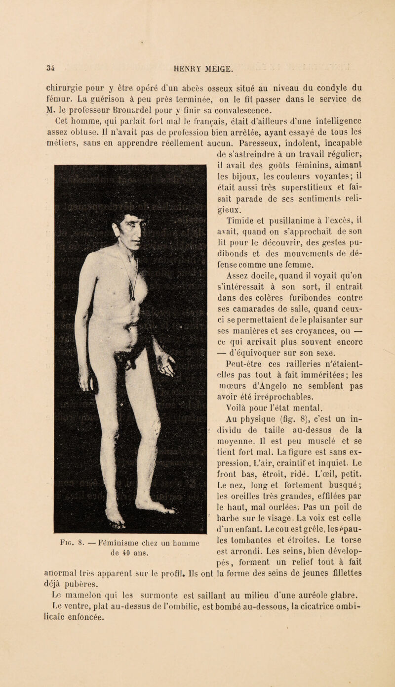 chirurgie pour y être opéré d’un abcès osseux situé au niveau du condyle du fémur. La guérison à peu près terminée, on le fit passer dans le service de M. le professeur Brouardel pour y finir sa convalescence. Cet homme, qui parlait fort mal le français, était d’ailleurs d’une intelligence assez obtuse. Il n’avait pas de profession bien arrêtée, ayant essayé de tous les métiers, sans en apprendre réellement aucun. Paresseux, indolent, incapable de s’astreindre à un travail régulier, il avait des goûts féminins, aimant les bijoux, les couleurs voyantes; il était aussi très superstitieux et fai¬ sait parade de ses sentiments reli¬ gieux. Timide et pusillanime à l’excès, il avait, quand on s’approchait de son lit pour le découvrir, des gestes pu¬ dibonds et des mouvements de dé¬ fense comme une femme. Assez docile, quand il voyait qu’on s’intéressait à son sort, il entrait dans des colères furibondes contre ses camarades de salle, quand ceux- ci se permettaient de le plaisanter sur ses manières et ses croyances, ou — ce qui arrivait plus souvent encore — d’équivoquer sur son sexe. Peut-être ces railleries n'étaient- elles pas tout à fait imméritées; les mœurs d’Angelo ne semblent pas avoir été irréprochables. Voilà pour l’état mental. Au physique (fig. 8), c’est un in- r dividu de taille au-dessus de la moyenne. Il est peu musclé et se tient fort mal. La figure est sans ex¬ pression. L’air, craintif et inquiet. Le front bas, étroit, ridé. L’œil, petit. Le nez, long et fortement busqué; les oreilles très grandes, effilées par le haut, mal ourlées. Pas un poil de ; barbe sur le visage. La voix est celle d’un enfant. Le cou est grêle, les épau¬ les tombantes et étroites. Le torse est arrondi. Les seins, bien dévelop¬ pés, forment un relief tout à fait anormal très apparent sur le profil. Ils ont la forme des seins de jeunes fillettes déjà pubères. Le mamelon qui les surmonte est saillant au milieu d’une auréole glabre. Le ventre, plat au-dessus de l’ombilic, est bombé au-dessous, la cicatrice ombi¬ licale enfoncée. Fig. 8. —Féminisme chez un homme de 40 ans.
