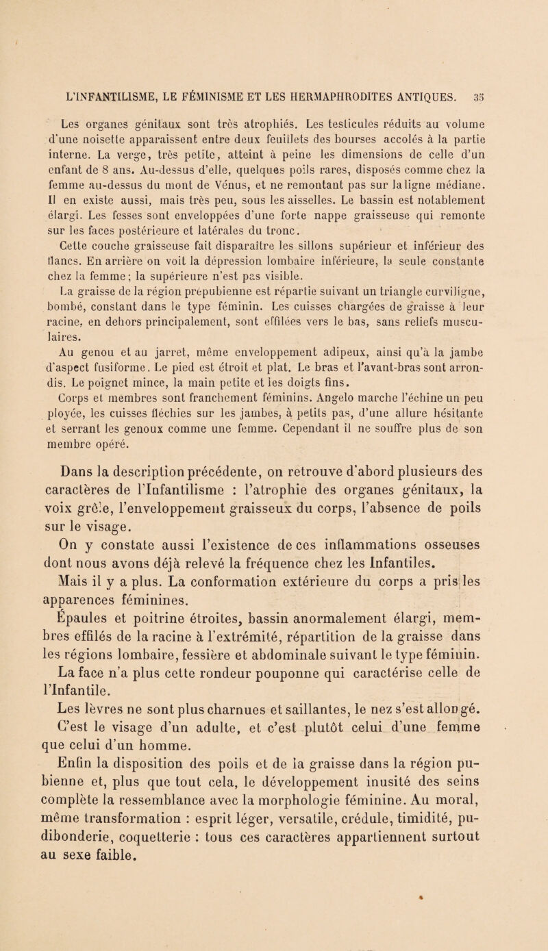Les organes génitaux sont très atrophiés. Les testicules réduits au volume d'une noisette apparaissent entre deux feuillets des bourses accolés à la partie interne. La verge, très petite, atteint à peine les dimensions de celle d’un enfant de 8 ans. Au-dessus d’elle, quelques poils rares, disposés comme chez la femme au-dessus du mont de Vénus, et ne remontant pas sur la ligne médiane. Il en existe aussi, mais très peu, sous les aisselles. Le bassin est notablement élargi. Les fesses sont enveloppées d’une forte nappe graisseuse qui remonte sur les faces postérieure et latérales du tronc. Cette couche graisseuse fait disparaître les sillons supérieur et inférieur des lianes. En arrière on voit la dépression lombaire inférieure, la seule constante chez la femme; la supérieure n’est pas visible. La graisse de la région prépubienne est répartie suivant un triangle curviligne, bombé, constant dans le type féminin. Les cuisses chargées de graisse à leur racine, en dehors principalement, sont effilées vers le bas, sans reliefs muscu¬ laires. Au genou et au jarret, même enveloppement adipeux, ainsi qu’à la jambe d’aspect fusiforme. Le pied est étroit et plat. Le bras et l’avant-bras sont arron¬ dis. Le poignet mince, la main petite et les doigts fins. Corps et membres sont franchement féminins. Angelo marche l’échine un peu ployée, les cuisses fléchies sur les jambes, à petits pas, d’une allure hésitante et serrant les genoux comme une femme. Cependant il ne souffre plus de son membre opéré. Dans la description précédente, on retrouve d’abord plusieurs des caractères de l’Infantilisme : l’atrophie des organes génitaux, la voix grêle, l'enveloppement graisseux du corps, l'absence de poils sur le visage. On y constate aussi l’existence de ces inflammations osseuses dont nous avons déjà relevé la fréquence chez les Infantiles. Mais il y a plus. La conformation extérieure du corps a pris les apparences féminines. r Epaules et poitrine étroites, bassin anormalement élargi, mem¬ bres effilés de la racine à l’extrémité, répartition de la graisse dans les régions lombaire, fessière et abdominale suivant le type féminin. La face n’a plus cette rondeur pouponne qui caractérise celle de l’infantile. Les lèvres ne sont plus charnues et saillantes, le nez s’est allongé. C’est le visage d’un adulte, et c’est plutôt celui d’une femme que celui d’un homme. Enfin la disposition des poils et de la graisse dans la région pu¬ bienne et, plus que tout cela, le développement inusité des seins complète la ressemblance avec la morphologie féminine. Au moral, même transformation : esprit léger, versatile, crédule, timidité, pu¬ dibonderie, coquetterie : tous ces caractères appartiennent surtout au sexe faible.
