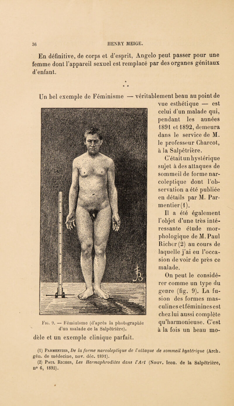 En définitive, de corps et d’esprit, Angelo peut passer pour une femme dont l’appareil sexuel est remplacé par des organes génitaux d’enfant. Un bel exemple de Féminisme — véritablement beau au point de vue esthétique — est celui d’un malade qui, pendant les années 1891 et 1892, demeura dans le service de M. le professeur Charcot, à la Salpêtrière. C’était un hystérique sujet à des attaques de sommeil de forme nar- coleptique dont l’ob¬ servation a été publiée en détails par M. Par¬ mentier (1). Il a été également l’objet d’une très inté¬ ressante étude mor¬ phologique de M. Paul Richer(2) au cours de laquelle j’ai eu l’occa¬ sion devoir de près ce malade. On peut le considé¬ rer comme un type du genre (fig. 9). La fu¬ sion des formes mas¬ culines etfémininesest chez lui aussi complète Eig. 9. — Féminisme (d’après la photographie qu harmonieuse. C est d’un malade de la Salpêtrière). à la fois un beau mo¬ dèle et un exemple clinique parfait. (1) Parmentier, De la forme narcoleptique de l'attaque de sommeil hystérique (Arch. gén. de médecine, nov. déc. 1891). (2) Paul Riciier, Les Hermaphrodites dans l'Art (Nouv. Icon. de la Salpêtrière, n» 6, 1892).
