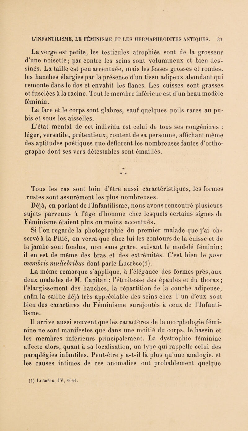 La verge est petite, les testicules atrophiés sont de la grosseur d’une noisette; par contre les seins sont volumineux et bien des¬ sinés. La taille est peu accentuée, mais les fesses grosses et rondes, les hanches élargies par la présence d’un tissu adipeux abondant qui remonte dans le dos et envahit les flancs. Les cuisses sont grasses et fuselées à la racine. Tout le membre inférieur est d’un beau modèle féminin. La face et le corps sont glabres, sauf quelques poils rares au pu¬ bis et sous les aisselles. L’état mental de cet individu est celui de tous ses congénères : léger, versatile, prétentieux, content de sa personne, affichant même des aptitudes poétiques que déflorent les nombreuses fautes d’ortho¬ graphe dont ses vers détestables sont émaillés. Tous les cas sont loin d’être aussi caractéristiques, les formes rustes sont assurément les plus nombreuses. Déjà, en parlant de l’Infantilisme, nous avons rencontré plusieurs sujets parvenus à Page d’homme chez lesquels certains signes de Féminisme étaient plus ou moins accentués. Si l’on regarde la photographie du premier malade que j'ai ob¬ servé à la Pitié, on verra que chez lui les contours de la cuisse et de la jambe sont fondus, non sans grâce, suivant le modelé féminin; il en est de même des bras et des extrémités. C’est bien le puer membris muliebribus dont parle Lucrèce(1). La même remarque s’applique, à l’élégance des formes près, aux deux malades de M. Capitan : l’étroitesse des épaules et du thorax; l’élargissement des hanches, la répartition de la couche adipeuse, enfin la saillie déjà très appréciable des seins chez l’un d’eux sont bien des caractères du Féminisme surajoutés à ceux de l’Infanti¬ lisme. Il arrive aussi souvent que les caractères de la morphologie fémi¬ nine ne sont manifestes que dans une moitié du corps, le bassin et les membres inférieurs principalement. La dystrophie féminine affecte alors, quant à sa localisation, un type qui rappelle celui des paraplégies infantiles. Peut-être y a-t-il là plus qu’une analogie, et les causes intimes de ces anomalies ont probablement quelque (1) Luchèce, IV, 104t.