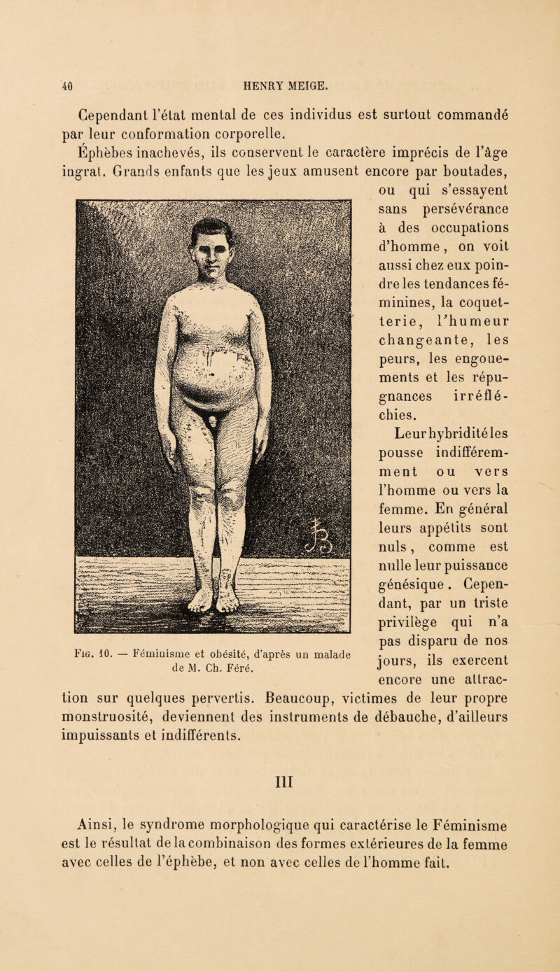 Cependant l’état mental de ces individus est surtout commandé par leur conformation corporelle, Éphèbes inachevés, ils conservent le caractère imprécis de l’âge ingrat. Grands enfants que les jeux amusent encore par boutades, ou qui s’essayent sans persévérance à des occupations d’homme , on voit aussi chez eux poin¬ dre les tendances fé¬ minines, la coquet¬ terie, l’humeur changeante, les peurs, les engoue¬ ments et les répu¬ gnances irréflé¬ chies. Leurhybriditéles pousse indifférem¬ ment ou vers l’homme ou vers la femme. En général leurs appétits sont nuis, comme est nulle leur puissance génésique . Cepen¬ dant, par un triste privilège qui n’a pas disparu de nos jours, ils exercent encore une attrac¬ tion sur quelques pervertis. Beaucoup, victimes de leur propre monstruosité, deviennent des instruments de débauche, d’ailleurs impuissants et indifférents. Fig. 10. Féminisme et obésité, d’après un malade de M. Ch. Féré. III Ainsi, le syndrome morphologique qui caractérise le Féminisme est le résultat de la combinaison des formes extérieures de la femme avec celles de l’éphèbe, et non avec celles de l’homme fait.