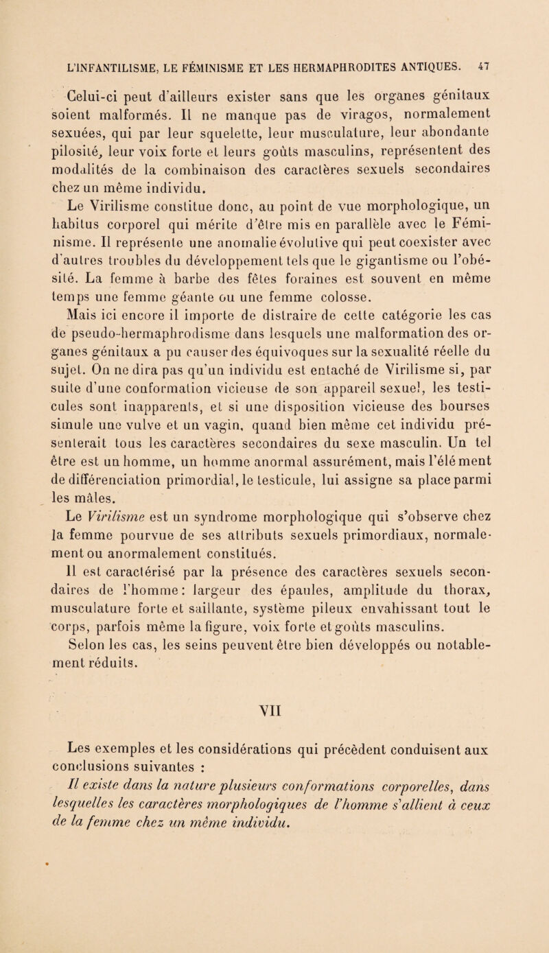 i ■ Celui-ci peut d’ailleurs exister sans que les organes génitaux soient malformés. Il ne manque pas de viragos, normalement sexuées, qui par leur squelette, leur musculature, leur abondante pilosité, leur voix forte et leurs goûts masculins, représentent des modalités de la combinaison des caractères sexuels secondaires chez un même individu. Le Virilisme constitue donc, au point de vue morphologique, un habitus corporel qui mérite d'être mis en parallèle avec le Fémi¬ nisme. Il représente une anomalie évolutive qui peut coexister avec d'autres troubles du développement tels que le gigantisme ou l’obé¬ sité. La femme à barbe des fêtes foraines est souvent en même temps une femme géante ou une femme colosse. Mais ici encore il importe de distraire de cette catégorie les cas de pseudo-hermaphrodisme dans lesquels une malformation des or¬ ganes génitaux a pu causer des équivoques sur la sexualité réelle du sujet. On ne dira pas qu’un individu est entaché de Virilisme si, par suite d’une conformation vicieuse de son appareil sexuel, les testi¬ cules sont inapparents, et si une disposition vicieuse des bourses simule une vulve et un vagin, quand bien même cet individu pré¬ senterait tous les caractères secondaires du sexe masculin. Un tel être est un homme, un homme anormal assurément, mais l’élément de différenciation primordial, le testicule, lui assigne sa place parmi les mâles. Le Virilisme est un syndrome morphologique qui s’observe chez la femme pourvue de ses attributs sexuels primordiaux, normale¬ ment ou anormalement constitués. 11 est caractérisé par la présence des caractères sexuels secon¬ daires de l’homme: largeur des épaules, amplitude du thorax, musculature forte et saillante, système pileux envahissant tout le corps, parfois même la figure, voix forte et goûts masculins. Selon les cas, les seins peuvent être bien développés ou notable¬ ment réduits. VII Les exemples et les considérations qui précèdent conduisent aux conclusions suivantes : Il existe dans la nature 'plusieurs conf ormations corporelles, dans lesquelles les caractères morphologiques de l’homme s’allient à ceux de la femme chez un même individu.