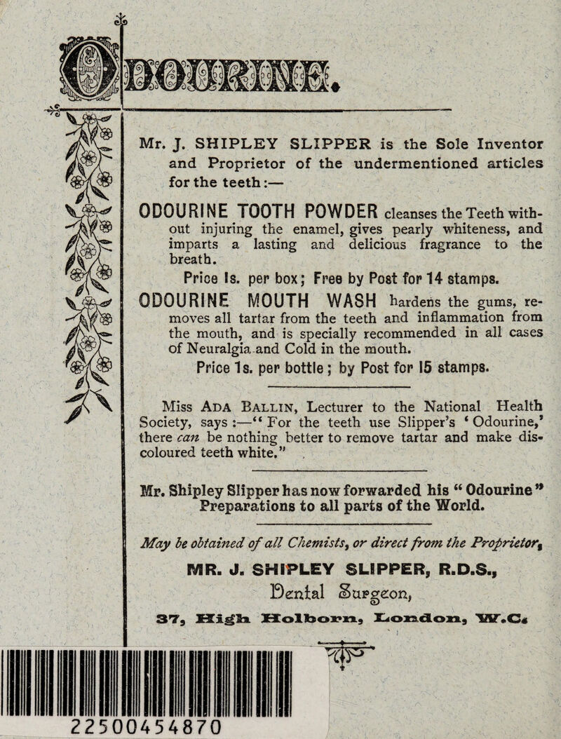 -4?' Mr. J. SHIPLEY SLIPPER is the Sole Inventor and Proprietor of the undermentioned articles for the teeth:— ODOURINE TOOTH POWDER cleanses the Teeth with¬ out injuring the enamel, gives pearly whiteness, and imparts a lasting and delicious fragrance to the breath. Price Is. per box; Free by Post for 14 stamps. ODOURINE MOUTH WASH hardens the gums, re¬ moves all tartar from the teeth and inflammation from the mouth, and is specially recommended in all cases of Neuralgia and Cold in the mouth. Price Is. per bottle; by Post for 15 stamps. Miss Ada Tallin, Lecturer to the National Health Society, says :—“ For the teeth use Slipper’s ‘ Odourine,* there can be nothing better to remove tartar and make dis¬ coloured teeth white.” Mr. Shipley Slipper has now forwarded his “ Odourine ** Preparations to all parts of the World. May be obtained of all Chemists, or direct from the Proprietor MR. J. SHIPLEY SLIPPER, R.D.S., Dental burgeon, ST, Holbovn, London, W.C« 22500454870