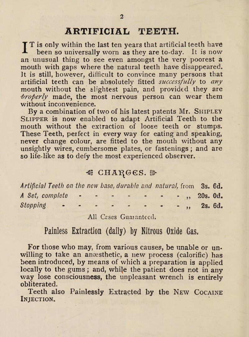 ARTIFICIAL TEETH. IT is only within the last ten years that artificial teeth have been so universally worn as they are to-day. It is now an unusual thing to see even amongst the very poorest a mouth with gaps where the natural teeth have disappeared. It is still, however, difficult to convince many persons that artificial teeth can be absolutely fitted successfully to any mouth without the slightest pain, and provided they are Properly made, the most nervous person can wear them without inconvenience. By a combination of two of his latest patents Mr. Shiplev Slipper is now enabled to adapt Artificial Teeth to the mouth without the extraction of loose teeth or stumps. These Teeth, perfect in every way for eating and speaking, never change colour, are fitted to the mouth without any unsightly wires, cumbersome plates, or fastenings ; and are so life-like as to defy the most experienced observer. -€ CHANGES. &■ Artificial Teeth on the new base, durable and natural, from 3s. 6d. A Set, complete - - - - - - - „ 20s. Od. Stopping - - - - - - - - „ 2s. 6d. All Czses Guaranteed. Painless Extraction (daily) by Nitrous Oxide Gas. For those who may, from various causes, be unable or un¬ willing to take an anaesthetic, a new process (calorific) has been introduced, by means of which a preparation is applied locally to the gums; and, while the patient does not in any way lose consciousness, the unpleasant wrench is entirely obliterated. Teeth also Painlessly Extracted by the New Cocaine Injection.