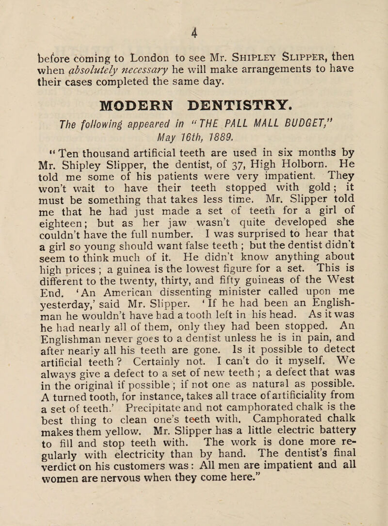 before coming to London to see Mr. Shipley Slipper, then when absolutely necessary he will make arrangements to have their cases completed the same day. MODERN DENTISTRY. The following appeared in “THE PALL MALL BUDGET/’ May 16th, 1889. “ Ten thousand artificial teeth are used in six months by Mr. Shipley Slipper, the dentist, of 37, High Holborn. He told me some of his patients were very impatient They won't wrait to have their teeth stopped with gold; it must be something that takes less time. Mr. Slipper told me that he had just made a set of teeth for a girl of eighteen; but as her jaw wasn’t quite developed she couldn’t have the full number. I was surprised to hear that a girl so young should want false teeth ; but the dentist didn t seem to think much of it. He didn’t know anything about high prices ; a guinea is the lowest figure for a set. This is different to the twenty, thirty, and fifty guineas of the West End. ‘An American dissenting minister called upon me yesterday,’ said Mr. Slipper. ‘ If he had been an English¬ man he wouldn’t have bad a tooth left in his head. As it was he had nearly all of them, only they had been stopped. An Englishman never goes to a dentist unless he is in pain, and after nearly all his teeth are gone. Is it possible to detect artificial teeth? Certainly not. I can’t do it myself. We always give a defect to a set of new teeth ; a defect that was in the original if possible ; if not one as natural as possible. A turned tooth, for instance, takes all trace of artificiality from a set of teeth.’ Precipitate and not camphorated chalk is the best thing to clean one’s teeth with. Camphorated chalk makes them yellow. Mr. Slipper has a little electric battery to fill and stop teeth with. The work is done more re¬ gularly with electricity than by hand. The dentist’s final verdict on his customers was: All men are impatient and all women are nervous when they come here.”