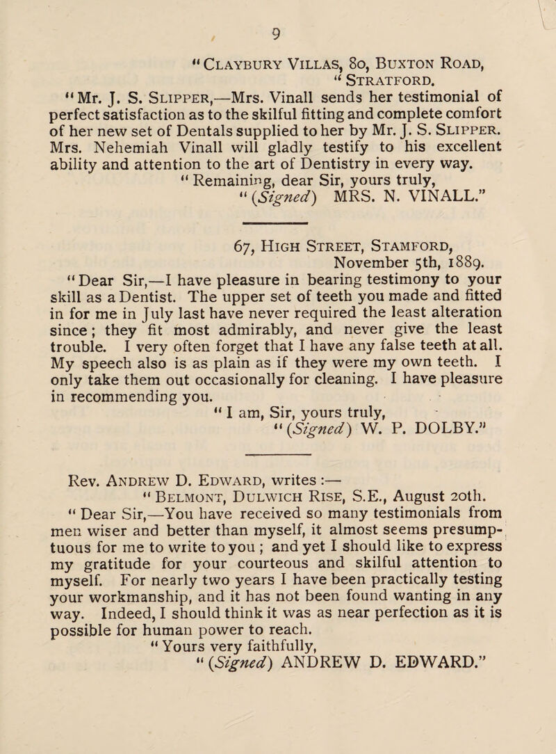 “ Claybury Villas, 8o, Buxton Road, u Stratford. “Mr. J. S. Slipper,—Mrs. Vinall sends her testimonial of perfect satisfaction as to the skilful fitting and complete comfort of her new set of Dentals supplied to her by Mr. J. S. Slipper. Mrs. Nehemiah Vinall will gladly testify to his excellent ability and attention to the art of Dentistry in every way. “ Remaining, dear Sir, yours truly, “ (.Signed) MRS. N. VINALL.” 67, High Street, Stamford, November 5th, 1889. “ Dear Sir,—I have pleasure in bearing testimony to your skill as a Dentist. The upper set of teeth you made and fitted in for me in July last have never required the least alteration since; they fit most admirably, and never give the least trouble. I very often forget that I have any false teeth at all. My speech also is as plain as if they were my own teeth. I only take them out occasionally for cleaning. I have pleasure in recommending you. “ I am, Sir, yours truly, “(.Signed) W. P. DOLBY.” Rev. Andrew D. Edward, writes :— “ Belmont, Dulwich Rise, S.E., August 20th. “ Dear Sir,—You have received so many testimonials from men wiser and better than myself, it almost seems presump¬ tuous for me to write to you ; and yet I should like to express my gratitude for your courteous and skilful attention to myself. For nearly two years I have been practically testing your workmanship, and it has not been found wanting in any way. Indeed, I should think it was as near perfection as it is possible for human power to reach. “ Yours very faithfully, “ {Signed) ANDREW D. EDWARD.”