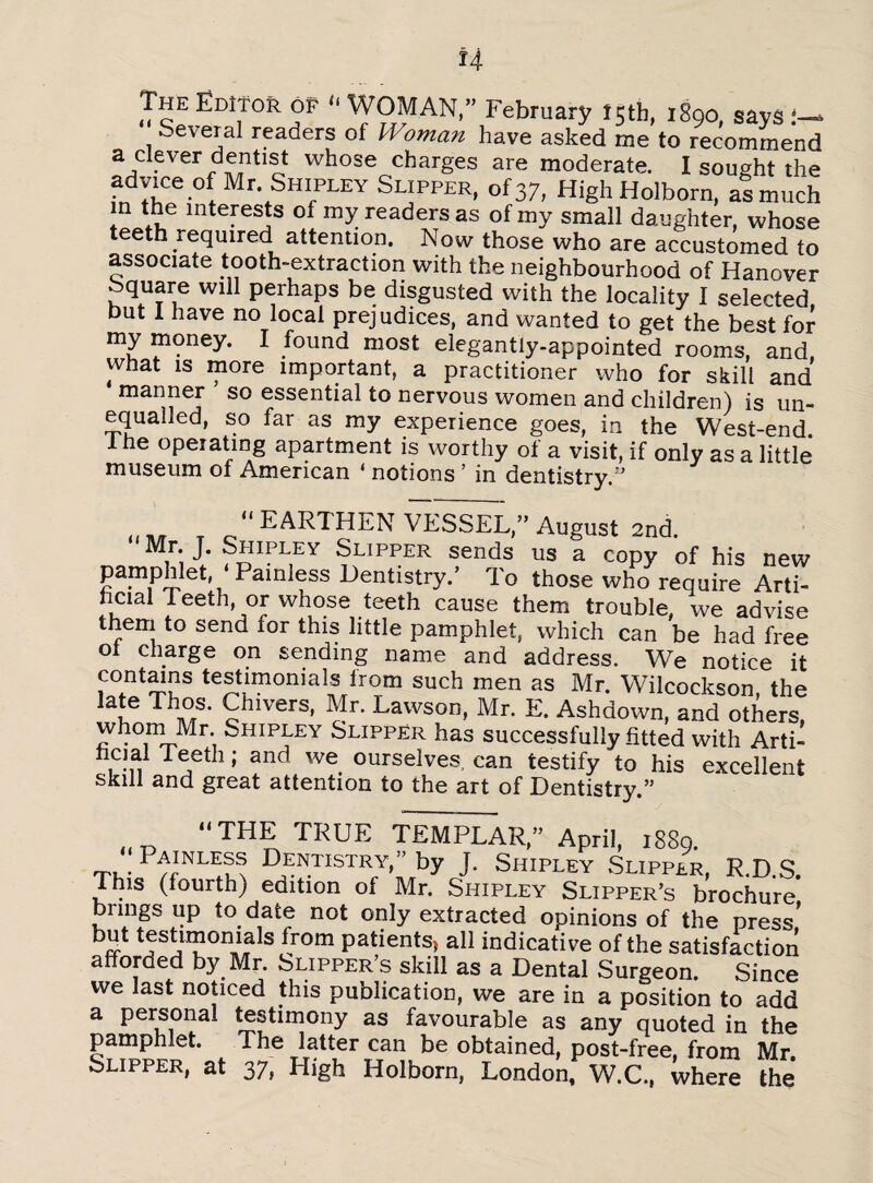 The Editor of “ WOMAN,” February 15th, 1890, says !— Several readers of Woman have asked me to recommend a clever dentist whose charges are moderate. I sought the advice of Mr Shipley Slipper, of 37, HighHolborn, as much in the interests of my readers as of my small daughter, whose teeth required attention. Now those who are accustomed to associate tooth-extraction with the neighbourhood of Hanover Square will perhaps be disgusted with the locality I selected but I have no local prejudices, and wanted to get the best for my money. I found most elegantly-appointed rooms, and, what is more important, a practitioner who for skill and manner so essential to nervous women and children) is un¬ equalled, so far as my experience goes, in the West-end. 1 he operating apartment is worthy of a visit, if only as a little museum of American ‘ notions ’ in dentistry.'’ “ EARTHEN VESSEL,” August 2nd. J* Shipley Slipper sends us a copy of his new pamphlet ‘Ramiess Dentistry.’ To those who require Arti¬ ficial! eeth, or whose teeth cause them trouble, we advise them to send for this little pamphlet, which can be had free ot charge on sending name and address. We notice it contains testimonials from such men as Mr. Wilcockson, the 1 uG Th£3m £hlvers’ Mr- Lawson, Mr. E. Ashdown, and others, whom Mr. Shipley Slipper has successfully fitted with Arti- T<rth ; and we ourselves, can testify to his excellent skill and great attention to the art of Dentistry.” “THE TRUE TEMPLAR,” April, 1889. Ti,-PrLES Dentistry,” by J. Shipley Slipper, R.D.S. This (fourth) edition of Mr. Shipley Slipper’s brochure brings up to date not only extracted opinions of the press’ bS tJst™on,lals from patients* all indicative of the satisfaction afforded by Mr. Slipper’s skill as a Dental Surgeon. Since we last noticed this publication, we are in a position to add a personal testimony as favourable as any quoted in the pamphlet. The latter can be obtained, post-free, from Mr Slipper, at 37, High Holborn, London, W.C., where the