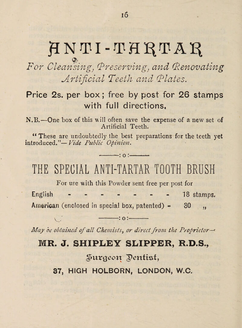 HNTI-TH^TAB Q. For Cleansing, (Preserving, and (Renovating Artificial Teeth and, (Plates. Price 2s. per box; free by post for 26 stamps with fuil directions, N.B.—One box of this w ill often save the expense of a new set of Artificial Teeth. “ These are undoubtedly the best preparations for the teeth yet introduced.”— Vide Public Opinion. --: o :-- THE SPECIAL ANTI-TARTAR TOOTH BRUSH For use with this Powder sent free per post for English - -- -- --18 stamps. American (enclosed in special box, patented) - 30 „ May be obtained of all Chemists, or direct from the Proprietor—* MR, J. SHIPLEY SLIPPER, R.D.S., burgeon dentist,