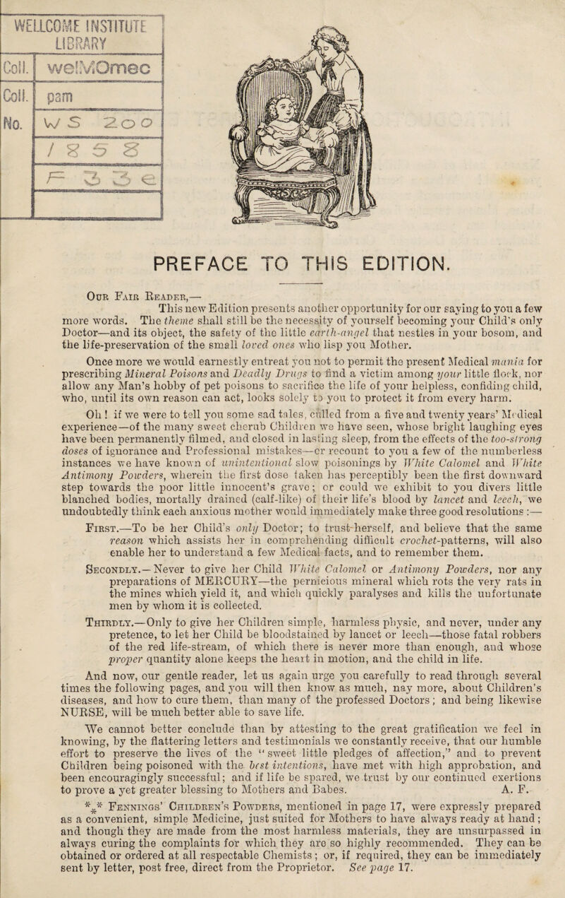 WELLCOME INSTITUTE LIBRARY Coll. j welMOmec Coll. pam i No. W S '2.0 O i g S 8 r~ O w5 €1 *• PREFACE TO THIS EDITION. Our Fair Reader,— This new Edition presents another opportunity for our saying to you a few more words. The theme shall still be the necessity of yourself becoming your Child's only Doctor—and its object, the safety of the little earth-angel that nestles in your bosom, and the life-preservation of the small loved ones who lisp you Mother. Once more we would earnestly entreat you not to permit the present Medical mania for prescribing Mineral Poisons and Deadly Drugs to find a victim among your little flock, nor allow any Man’s hobby of pet poisons to sacrifice the life of your helpless, confiding child, who, until its own reason can act, looks solely to you to protect it from every harm. Oh ! if we were to tell you some sad tales, culled from a five and twenty years’ Medical experience—of the many sweet cherub Children we have seen, whose bright laughing eyes have been permanently filmed, and closed in lasting sleep, from the effects of the too-strong doses of ignorance and Professional mistakes—or recount to you a few of the numberless instances we have known of unintentional slow poisonings by White Calomel and White Antimony Powders, wherein the first dose taken has perceptibly been the first downward step towards the poor little innocent’s grave; or could vTe exhibit to you divers little blanched bodies, mortally drained (calf-like) of their life’s blood by lancet and leech, we undoubtedly think each anxious mother would immediately make three good resolutions :— First.—To be her Child’s only Doctor; to trust-herself, and believe that the same reason which assists her in comprehending difficult c?’oe7ief-patterns, will also enable her to understand a few Medical facts, and to remember them. Secondly.—Never to give her Child White Calomel or Antimony Powders, nor any preparations of MERCURY—the pernicious mineral which rots the very rats in the mines which yield it, and which quickly paralyses and kills the unfortunate men by whom it is collected. Thirdly.—Only to give her Children simple, harmless physic, and never, under any pretence, to let her Child be bloodstained by lancet or leech—those fatal robbers of the red life-stream, of which there is never more than enough, and whose proper quantity alone keeps the heart in motion, and the child in life. And now, our gentle reader, let us again urge you carefully to read through several times the following pages, and you will then know as much, nay more, about Children’s diseases, and how to cure them, than many of the professed Doctors; and being likewise NURSE, will be much better able to save life. We cannot better conclude than by attesting to the great gratification we feel in knowing, by the flattering letters and testimonials we constantly receive, that our humble effort to preserve the lives of the “ sweet little pledges of affection,” and to prevent Children being poisoned with the best intentions, have met with high approbation, and been encouragingly successful; and if life be spared, we trust by our continued exertions to prove a yet greater blessing to Mothers and Babes. A. F. Fennings’ Children’s Powders, mentioned in page 17, were expressly prepared as a convenient, simple Medicine, just suited for Mothers to have always ready at hand ; and though they are made from the most harmless materials, they are unsurpassed in always curing the complaints for which they are so highly recommended. They can be obtained or ordered at all respectable Chemists ; or, if required, they can be immediately sent by letter, post free, direct from the Proprietor. See page 17.