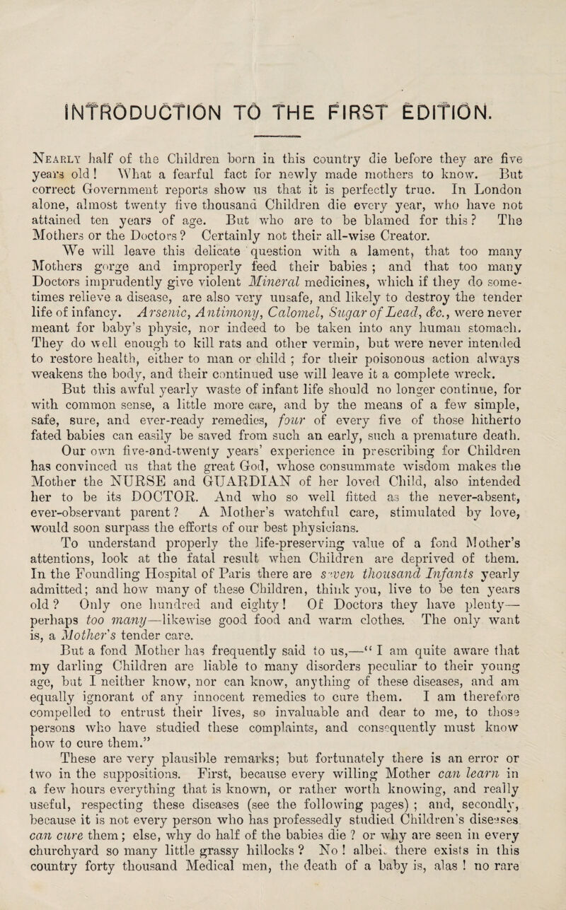 INTRODUCTION TO the first edition. Nearly half of the Children born in this country die before they are five years old ! What a fearful fact for newly made mothers to know. But correct Government reports show us that it is perfectly true. In London alone, almost twenty five thousand Children die every year, who have not attained ten years of age. But who are to be blamed for this ? The Mothers or the Doctors? Certainly not their all-wise Creator. We will leave this delicate question with a lament, that too many Mothers gorge and improperly feed their babies ; and that too many Doctors imprudently give violent Mineral medicines, which if they do some¬ times relieve a disease, are also very unsafe, and likely to destroy the tender life of infancy. Arsenic, Antimony, Calomel, Sugar of Lead, &c., were never meant for baby’s physic, nor indeed to be taken into any human stomach. They do well enough to kill rats and other vermin, but were never intended to restore health, either to man or child ; for their poisonous action always weakens the body, and their continued use will leaAm it a complete wreck. But this awful yearly waste of infant life should no longer continue, for with common sense, a little more care, and by the means of a few simple, safe, sure, and ever-ready remedies, four of every five of those hitherto fated babies can easily be saved from such an early, such a premature death. Our own five-ond-twenly years’ experience in prescribing for Children has convinced us that the great God, whose consummate wdsdom makes the Mother the NURSE and GUARDIAN of her loved Child, also intended her to be its DOCTOR. And who so well fitted as the never-absent, ever-observant parent ? A Mother’s watchful care, stimulated by love, would soon surpass the efforts of our best physicians. To understand properly the life-preserving value of a fond Mother’s attentions, look at the fatal result when Children are deprived of them. In the Foundling Hospital of Paris there are S ’ven thousand Infants yearly admitted; and how many of these Children, think you, live to be ten years old ? Only one hundred and eighty! Of Doctors they have plenty— perhaps too many—likewise good food and warm clothes. The only want is, a Mother's tender care. But a fond Mother has frequently said to us,—'“ I am quite aware that my darling Children are liable to many disorders peculiar to their young age, but I neither know, nor can know, anything of these diseases, and am equally ignorant of any innocent remedies to cure them. I am therefore compelled to entrust their lives, so invaluable and dear to me, to those persons who have studied these complaints, and consequently must know how to cure them.” These are very plausible remarks; but fortunately there is an error or two in the suppositions. First, because every willing Mother can learn in a few hours everything that is known, or rather worth knowing, and rea Hy useful, respecting these diseases (see the following pages) ; and, secondly, because it is not every person who has professedly studied Children’s diseases can cure them; else, why do half of the babies die ? or why are seen in every churchyard so many little grassy hillocks ? No ! albeh there exists in this country forty thousand Medical men, the death of a baby is, alas ! no rare