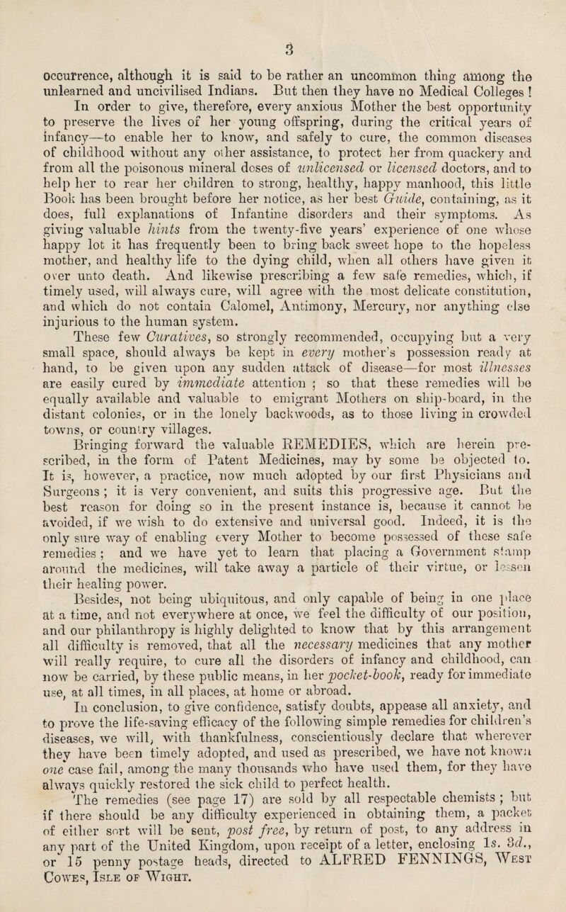 occurrence, although it is said to be rather an uncommon thing among the unlearned and uncivilised Indians. But then they have no Medical Colleges ! In order to give, therefore, every anxious Mother the best opportunity to preserve the lives of her young offspring, during the critical years of infancy—to enable her to know, and safely to cure, the common diseases of childhood without any oiher assistance, to protect her from quackery and from all the poisonous mineral doses of unlicensed or licensed doctors, and to help her to rear her children to strong, healthy, happy manhood, this little Book has been brought before her notice, as her best Guide, containing, as it does, full explanations of Infantine disorders and their symptoms. As giving valuable hints from the twenty-live years’ experience of one whose happy lot it has frequently been to bring back sweet hope to the hopeless mother, and healthy life to the dying child, when all others have given it over unto death. And likewise prescribing a few safe remedies, which, if timely used, will always cure, will agree with the most delicate constitution, and which do not contain Calomel, Antimony, Mercury, nor anything else injurious to the human system. These few Curatives, so strongly recommended, occupying but a very small space, should always be kept in every mother’s possession ready at hand, to be given upon any sudden attack of disease—for most illnesses are easily cured by immediate attention ; so that these remedies will be equally available and valuable to emigrant Mothers on ship-board, in the distant colonies, or in the lonely backwoods, as to those living in crowded towns, or country villages. Bringing forward the valuable REMEDIES, which are herein pre¬ scribed, in the form of Patent Medicines, may by some be objected lo. It is, however, a practice, now much adopted by our first Physicians and Surgeons ; it is very convenient, and suits this progressive age. But the best reason for doing so in the present instance is, because it cannot be avoided, if we wish to do extensive and universal good. Indeed, it is the only sure way of enabling every Mother to become possessed of these safe remedies ; and we have yet to learn that placing a Government stamp around the medicines, will take away a particle of their virtue, or lessen their healing power. Besides, not being ubiquitous, and only capable of being in one place at a time, and not everj^where at once, we feel the difficulty of our position, and our philanthropy is highly delighted to know that by this arrangement all difficulty is removed, that all the necessary medicines that any mother will really require, to cure all the disorders of infancy and childhood, can now be carried, by these public means, in her pocket-book, ready for immediate use, at all times, in all places, at home or abroad. In conclusion, to give confidence, satisfy doubts, appease all anxiety, and to prove the life-saving efficacy of the following simple remedies for children’s diseases, we will, with thankfulness, conscientiously declare that wherever they have been timely adopted, and used as prescribed, we have not known one case fail, among the many thousands who have used them, for they have always quickly restored the sick child to perfect health. The remedies (see page 17) are sold by all respectable chemists ; but if there should be any difficulty experienced in obtaining them, a packet of either sort will be sent, post free, by return of post, to any address in any part of the United Kingdom, upon receipt of a letter, enclosing Is. 3d., or 15 penny postage heads, directed to ALFRED FENNINGfe, West Cowes, Isle op Wight.