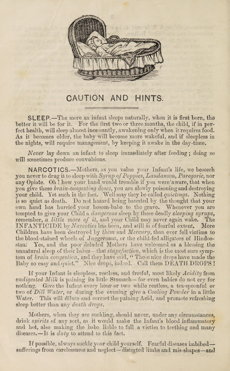CAUTION AND HINTS. SLEEP.—The more an infant sleeps naturally, when it is first born, the better it will be for it. For the first two or three months, the child, if in per¬ fect health, will sleep almost incessantly, awakening only when it requires food. As it becomes older, the baby will become more wakeful, and if sleepless in the nights, will require management, by keeping it awake in the day-time. Never lay down an infant to sleep immediately after feeding ; doing so will sometimes produce convulsions. NARCOTICS=—Mothers, as you value your Infant’s life, we beseech you never to drug it to sleep with Syrup of Poppies, Laudanum, Paregoric, nor any Opiate. Oh ! how your hand would tremble if you were aware, that when you give these brain-congesting doses, you are slowly poisoning and destroying your child. Yet such is the fact. Well may they be called quietings. Nothing is so quiet as death. Do not hazard being haunted by the thought that your own hand has hurried your bosom-babe to the grave. YYbenever you are tempted to give your Child a dangerousbleep by these deadly sleeping syrups, remember, a little more of it, and your Child may never again wake. The INFANTICIDE by Narcotics lias been, and still is of fearful extent. More Children have been destroyed by them and Mercury, than ever fell victims to the blood-stained wdiecls of Juggernaut, or the child-fed alligators of Ilindoo- stan.' Yes, and the poor deluded Mothers have welcomed as a blessing the unnatural sleep of their babes—that stupefaction, which is the most sure symp¬ tom of brain congestion, and they have said, “ Those nice drops have made the Baby so easy and quiet.” Nice drops, indeed. Call them DEATH DROPS ! If your Infant is sleepless, restless, and fretful, most likely Acidity from undigested Milk is paining its little Stomach-—for even babies do not cry for nothing. Give the Infant every hour or twro while restless, a tea-spoonful or two of Dill Water, or during the evening give a Cooling Powder in a little Water. This will dilute and correct the paining Acid, and promote refreshing sleep better than any death drops. Mothers, when they are suckling, should never, under any circumstances, drink spirits of any sort, as it would make the Infant’s blood inflammatory and hot, also making the babe liable to fall a victim to teething and many diseases.—It is duty to attend to this fact. If possible, always suckle your child yourself. Fearful diseases imbibed— sufferings from Carelessness and neglect—distorted limbs and mis-shapes—and