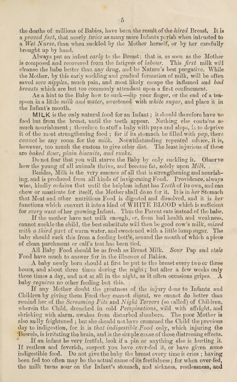 the deaths of millions of Babies, have been the result of the hired Breast, It is a 'proved fact, that nearly twice as many more Infants perish when intrusted to a Wet Nurse, than when suckled by the Mother herself, or by her carefully brought up by hand. Always put an infant early to the Breast; that is, as soon as the Mother is composed and recovered from the fatigues of labour. This first milk will cleanse the babe better than any drug, and be Nature’s best purgative. While the Mother, by this early suckling and gradual formation of milk, will be often saved sore nipples, much pain, and most likely escape the inflamed and bad breasts which are but too commonly attendant upon a first confinement. As a hint to the Bab}7, how to suck—-dip your finger, or the end of a tea¬ spoon in a little milk and water, sweetened with white sugar, and place it in the Infant’s mouth. MILK is the only natural food for an Infant; it should therefore have no food but from the breast, until the teeth appear. Nothing else contains so much nourishment ; therefore to stuff a baby with paps and slops, is to deprive it of the most strengthening food ; for if its stomach be filled with pap, there cannot be any room for the milk. Notwithstanding repeated advice, it is, however, too much the custom to give other diet. The least injurious of these are baked flour, plain biscuits, and rusks. Do not fear that you will starve the Baby by only suckling it. Observe how the young of all animals thrive, and become fat, solely upon Milk, i Besides, Milk is the very essence of all that is strengthening and nourish¬ ing, and is produced from all kinds of invigorating Food. Providence, always wise, kindly ordains that until the helpless infant has Teeth of its own, and can chew or masticate for itself, the Mother shall do so for it. It is in her Stomach that Meat and other nutritious Food is digested and dissolved, and it is her functions which convert it into a kind of WHITE BLOOD which is sufficient for every want of her growing Infant. Thus the Parent eats instead of the babe. If the mother have not milk enough, or, from bad health and weakness, cannot suckle the child, the best substitute will then be good cow’s milk, mixed with a third part of warm water, and sweetened with a little lump sugar. The baby should suck this from a feeding botFe, around the mouth of which apiece of clean parchment or calf’s teat has been tied. All Baby Food should be as fresh as Breast Milk. Sour Pap and stale Food have much to .answer for in the illnesses of Babies. A baby newly born should at first be put to the breast every two or three hours, and about three times during the night; but after a few weeks only three times a day, and not at all in the night, as it often occasions gripes. A baby requires no other feeding but this. If any Mother doubt the greatness of the injury done to Infants and Children by giving them Food they cannot digest, we cannot do better than remind her of the Screaming Fits and Night Terrors (so called) of Children, wherein the Child, drenched in cold Perspirations, wild with affright, and shrieking with alarm, awakes from disturbed slumbers. The poor Mother is also sadly frightened ; but she should not have crammed the Child the previous day to indigestion, for it is that indigestible Food only, which injuring the Bowels, is irritating the brain, and is the simple cause of those distressing effects. If an infant be very fretful, look if a pin or anything else is hurting it. If restless and feverish, suspect you have over-fed it, or have given some indigestible food. Do not give the baby the breast every time it cries ; having been fed too often may be the actual cause of its fretfulness ; for when over-fed, the milk turns sour on the Infant’s stomach, and sickness, restlessness, and