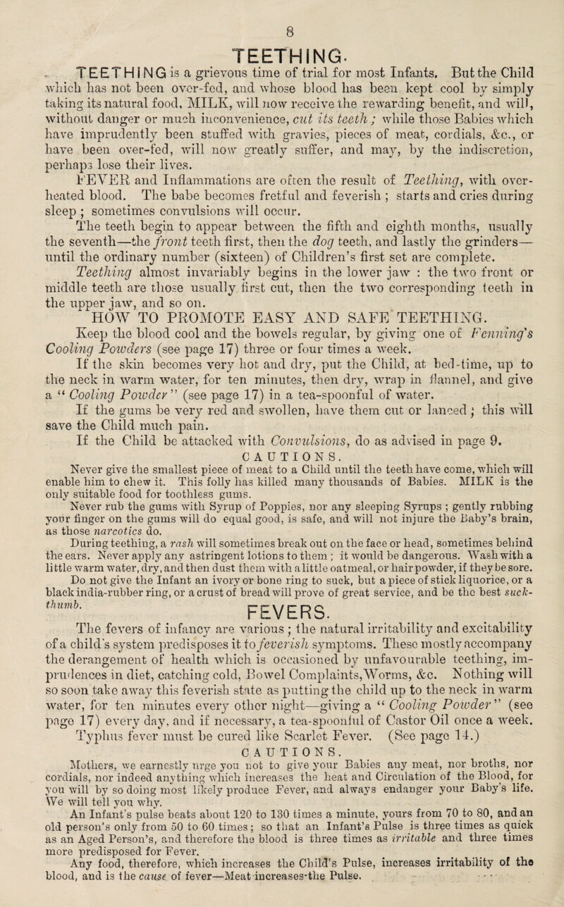 TEETHING. TEETHING is a grievous time of trial for most Infants. But the Child which has not been over-fed, and whose blood has been kept cool by simply taking its natural food, MILK, will now receive the rewarding benefit, and will, without danger or much inconvenience, cut its teeth ; while those Babies which have imprudently been stuffed with gravies, pieces of meat, cordials, &c., or have been over-fed, will now greatly suffer, and may, by the indiscretion, perhaps lose their lives. LEVER and Inflammations are often the result of Teething, with over¬ heated blood. The babe becomes fretful and feverish ; starts and cries during sleep ; sometimes convulsions will occur. The teeth begin to appear between the fifth and eighth months, usually the seventh—the front teeth first, then the dog teeth, and lastly the grinders— until the ordinary number (sixteen) of Children’s first set are complete. Teething almost invariably begins in the lower jaw : the two front or middle teeth are those usually first cut, then the two corresponding teeth in the upper iaw, and so on. HOW TO PROMOTE EASY AND SAFE TEETHING. Keep the blood cool and the bowels regular, by giving one or Penning's Cooling Poivders (see page 17) three or four times a week. If the skin becomes very hot and dry, put the Child, at bed-time, up to the neck in warm water, for ten minutes, then dry, wrap in flannel, and give a “ Cooling Powder (see page 17) in a tea-spoonful of water. If the gums be very red and swollen, have them cut or lanced ; this will save the Child much pain. If the Child be attacked with Convulsions, do as advised in page 9. CAUTIONS. Never give the smallest piece of meat to a Child until the teeth have come, which will enable him to chew it. This folly has killed many thousands of Babies. MILK is the only suitable food for toothless gums. Never rub the gums with Syrup of Poppies, nor any sleeping Syrups ; gently rubbing your finger on the gums will do equal good, is safe, and will not injure the Baby’s brain, as those narcotics do. Luring teething, a rash will sometimes break out on the face or head, sometimes behind the ears. Never apply any astringent lotions to them ; it would be dangerous. Wash with a little warm water, dry, and then dust them with a little oatmeal, or hair powder, if they be sore. Do not give the Infant an ivory or bone ring to suck, but a piece of stick liquorice, or a black india-rubber ring, or a crust of bread will prove of great service, and be the best suck- thumb. FEVERS. The fevers of infancy are various ; the natural irritability and excitability of a child's system predisposes it \o feverish symptoms. These mostly accompany the derangement of health which is occasioned by unfavourable teething, im¬ prudences in diet, catching cold, Bowel Complaints,Worms, &c. Nothing will so soon take away this feverish state as putting the child up to the neck in warm water, for ten minutes every other night—giving a “ Cooling Powder ” (see page 17) every day, and if necessary, a tea-spoonful of Castor Oil once a week. Typhus fever must be cured like Scarlet Fever. (See page 14.) CAUTIONS. Mothers, we earnestly urge you not to give your Babies any meat, nor broths, nor cordials, nor indeed anything which increases the heat and Circulation of the Blood, for you will by so doing most likely produce Fever, and always endanger your Baby’s life. We will tell you why. An Infant’s pulse beats about 120 to 130 times a minute, yours from 70 to 80, and an old person’s only from 50 to 60 times; so that an Infant’s Pulse is three times as quick as an Aged Person’s, and therefore the blood is three times as irritable and three times more predisposed for Fever. Any food, therefore, which increases the Child's Pulse, increases irritability of the blood, and is the cause of fever—Meat increases-the Pulse. .