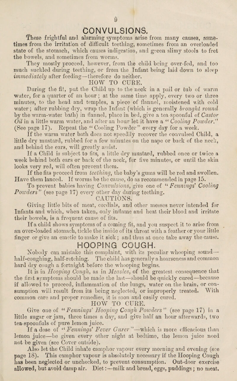 CONVULSIONS. These frightful and alarming symptoms arise from many causes, some¬ times from the irritation of difficult teething, sometimes from an overloaded state of the stomach, which causes indigestion, and green slimy stools to fret the bowels, and sometimes from worms. They mostly proceed, however, from the child being over-fed, and too much suckled during teething, or from the Infant being laid down to sleep immediately after feeding—therefore do neither. HOW TO CURE. During the fit, put the Child up to the neck in a pail or tub of warm water, for a quarter of an hour ; at the same time apply, every two or three minutes, to the head and temples, a piece of flannel, moistened with cold water ; after rubbing dry, wrap the Infant (which is generally brought round by the warm-water bath) in flannel, place in bed, give a tea-spoonful of Castor Oil in a little warm water, and after an hour let it have a “ Cooling Powder.” (See page 17). Repeat the “ Cooling Powder” every day for a week. If the warm water bath does not speedily recover the convulsed Child, a little dry mustard, rubbed for a few minutes on the nape or back of the neck, and behind the ears, will greatly assist. If a Child is subject to fits, a little dry mustard, rubbed once or twice a week behind both ears or back of the neck, for five minutes, or until the skin looks very red, will often prevent them. If the fits proceed from teething, the baby’s gums will be red and swollen. Have them lanced. If worms be the cause, do as recommended in page 15. To prevent babies having Convulsions, give one of u Penning s' Cooling Powders ” (see page 17) every other dav during teething. CAUTIONS. Giving little bits of meat, cordials, and other messes never intended for Infants and which, when taken, only inflame and heat their blood and irritate their bowels, is a frequent cause of fits. If a child shows symptoms of a coming fit, and you suspect it to arise from an over-loaded stomach, tickle the inside of its throat with a feather or your little finger or give an emetic to make it sick ; and thus at once take away the cause. HOOPING GOUGH. Nobody can mistake this complaint, with its peculiar whooping sound— half-coughing, half-retching. The child lias generally a hoarseness and common hard dry cough a fortnight before the whooping begins. It is in Hooping Cough, as in Measles, of the greatest consequence that the first symptoms should be made the last—should be quickly cured—because if allowed to proceed, inflammation of the lungs, water on the brain, or con¬ sumption will result from its being neglected, or improperly treated. With common care and proper remedies, it is soon and easily cured. HOW TO CURE. Give one of “ Penning s' Hooping Cough Powders” (see page 17) in a little sugar or jam, three times a day, and give half an hour afterwards, two tea-spoonfuls of pure lemon juice. If a dose of “ Penning s' Fever Gurer”—which is more efficacious than lemon juice—-be given every other night at bedtime, the lemon juice need not be given (see Cover outside). Also let the Child inhale camphor vapour every morning and evening (see page 18). This camphor vapour is absolutely necessary if the Hooping Cough has been neglected or unchecked, to prevent consumption. Out-door exercise allowed, but avoid damp air. Dietmilk and bread, eggs, puddings ; no meat.