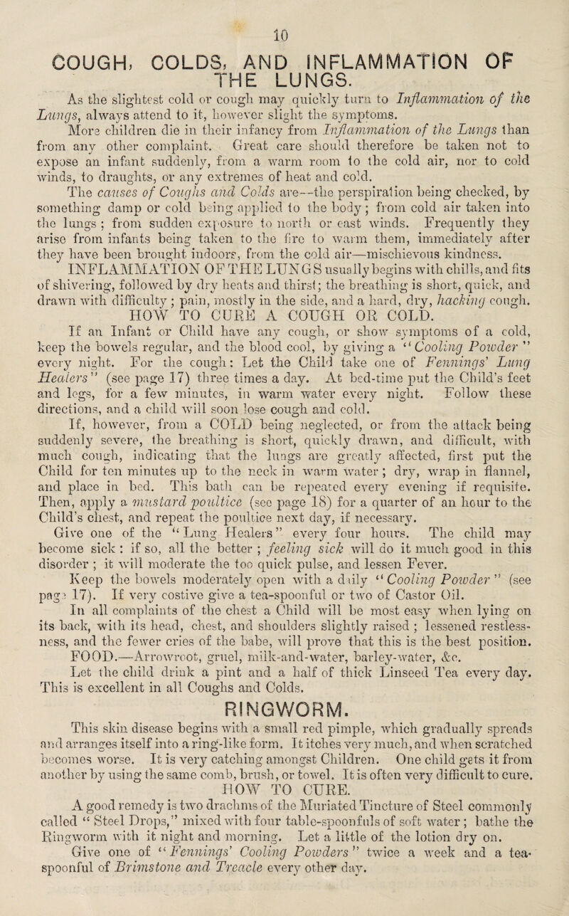 COUGH, COLDS, AND INFLAMMATION OF THE LUNGS. As the slightest cold or cough may quickly turn to Inflammation of the Lungs, always attend to it, however slight the symptoms. More children die in their infancy from Inflammation of the Lungs than from any other complaint. Great care should therefore be taken not to expose an infant suddenly, from a warm room to the cold air, nor to cold winds, to draughts, or any extremes of heat and cold. The causes of Coughs and Colds are—the perspiration being checked, by something damp or cold being applied to the body; from cold air taken into the lungs ; from sudden exposure to north or cast winds. Frequently they arise from infants being taken to the fire to warm them, immediately after they have been brought indoors, from the cold air—mischievous kindness. INFLAMMATION OF THE LUNGS usually begins with chills, and fits of shivering, followed by dry heats and thirst; the breathing is short, quick, and drawn with difficulty ; pain, mostly in the side, and a hard, dry, hacking cough. HOW TO CURE A COUGH OR COLD. If an Infant or Child have any cough, or show symptoms of a cold, keep the bowels regular, and the blood cool, by giving a a Cooling Powder ” every night. For the cough: Let the Child take one of Fennings’ Lung Healers ” (see page 17) three times a day. At bed-time put the Child’s feet and legs, for a few minutes, in warm water every night. Follow these directions, and a child will soon lose cough and cold. If, however, from a COLD being neglected, or from the attack being suddenly severe, the breathing is short, quickly drawn, and difficult, with much cough, indicating that the lungs are greatly affected, first put the Child for ton minutes up to the neck in warm water ; dry, wrap in flannel, and place in bed. This bath can be repeated every evening if requisite. Then, apply a mustard poultice (see page 18) for a quarter of an hour to the Child’s chest, and repeat the poultice next day, if necessary. Give one of the “ Lung Healers ” every four hours. The child may become sick : if so, all the better ; feeling sick will do it much good in this disorder ; it will moderate the too quick pulse, and lessen Fever. Keep the bowels moderately open with a daily “ Cooling Powder ” (see paga 17). If very costive give a tea-spoonful or two of Castor Oil. In all complaints of the chest a Child will be most easy when lying on its back, with its head, chest, and shoulders slightly raised ; lessened restless¬ ness, and the fewer cries of the babe, will prove that this is the best position. FOOD.—Arrowroot, gruel, milk-and-water, barley-water, &c. Let the child drink a pint and a half of thick Linseed Tea every day. This is excellent in all Coughs and Colds. RINGWORM. This skin disease begins with a small red pimple, which gradually spreads and arranges itself into a ring-like form. It itches very much, and when scratched becomes worse. It is very catching amongst Children. One child gets it from another by using the same comb, brush, or towel. It is often very difficult to cure. HOW TO CURE. A good remedy is two drachms of the Muriated Tincture of Steel commonly called “ Steel Drops,” mixed with four table-spoonfuls of soft water ; bathe the Ringworm with it night and morning. Let a little of the lotion dry on. Give one of “Fennings’ Cooling Powders'’ twice a week and a tea¬ spoonful of Brimstone and Treacle every other day.