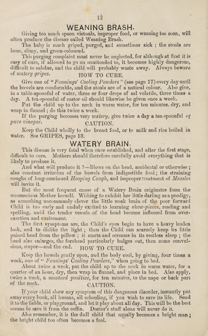 IS WEANING BRASH- Giving too much spoon victuals, improper food, or weaning too soOn, will often produce the disease called Weaning Brash. The baby is much griped, purged, and sometimes sick ; the stools are loose, slimy, and green-coloured. This purging complaint must never be neglected, for although at first it is easy of cure, if allowed to go on unattended to, it becomes highly dangerous, difficult to subdue, and the child will probably waste away. Always beware of watery gripes. HOW TO CURE. Give one of “ Fennings' Cooling Powders ” (see page 17) every day until the bowels are comfortable, and the stools are of a natural colour. Also give, in a table-spoonful of water, three or four drops of sal volatile, three times a day. A tea-spoonful of castor oil should likewise be given once a week. Put the child up to the neck in warm water, for ten minutes, dry, and wrap in flannel; do this twice a week. If the purging becomes very watery, give twice a day a tea-spoonful of pure vinegar. q ACTION Keep the Child wholly to the breast food, or to milk and rice boiled in Water. See GRIPES, page 18. WATERY BRAIN. This disease is very fatal when once established, and after the first stage, difficult to cure. Mothers should therefore carefully avoid everything that is likely to produce it. And what will produce it ?—Blows on the head, accidental or otherwise ; also constant irritation of the bowels from indigestible food; the straining coughs of long-continued Hooping Cough, and improper treatment of Measles will invite it. But the most frequent cause of a Watery Brain originates from the unconscious Mother herself. Wishing to exhibit her little darling as a prodigy, as something uncommonly clever the little weak brain of the poor forward Child is too early and unduly excited to learning show-pieces, reading and spelling, until the tender vessels of the head become inflamed from over¬ exertion and excitement. The first symptoms are, the Child’s eyes begin to have a heavy leaden look, and to dislike the light ; then the Child can scarcely keep its little pained head from the pillow ; it starts and screams in its restless sleep ; the head also enlarges, the forehead particularly bulges out, then come convul¬ sions, stupor—and the end. HOW TO CURE. Keep the bowels gently open, and the body cool, by giving, four times a week, one of “ Fennings’ Cooling Powders,” when going to bed. About twice a week, put the child up to the neck in warm water, for a quarter of an hour, dry, then wrap in flannel, and place in bed. Also apply, twice a week, a mustard poultice, for ten minutes, to the nape or back part of the neck. CAUTION. If your child show any symptom of this dangerous disorder, instantly put away every book, all lessons, all schooling, if you wish to save its life. Send it to the fields, or playground, and let it play about all day. This will be the best means to save it from the coffin. Doctor’s stuff alone will never do it. Also remember, it is the dull child that usually becomes a bright man ; the bright child too often becomes a fool.