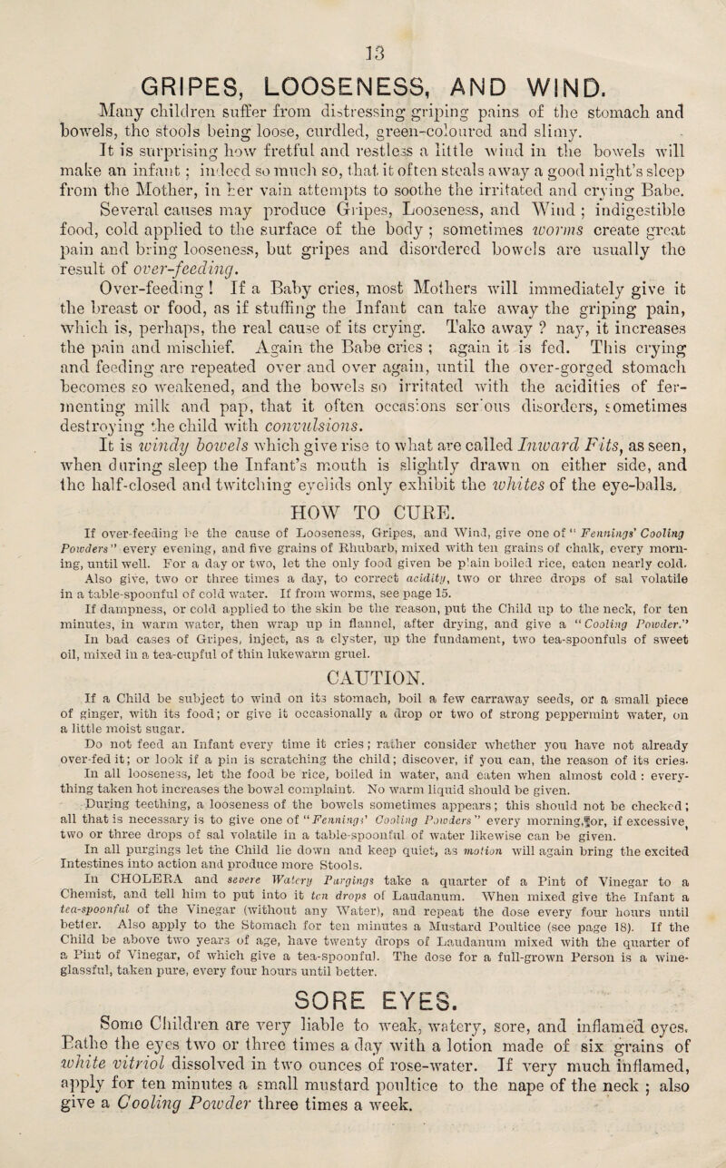 GRIPES, LOOSENESS, AND WIND. Many children suffer from distressing griping pains of the stomach and bowels, the stools being loose, curdled, green-coloured and slimy. It is surprising how fretful and restless a little wind in the bowels will make an infant; indeed so ranch so, that it often steals away a good night’s sleep from the Mother, in her vain attempts to soothe the irritated and crying Babe. Several causes may produce Gripes, Looseness, and Wind ; indigestible food, cold applied to the surface of the body ; sometimes worms create great pain and bring looseness, but gripes and disordered bowels are usually the result of over-feeding. Over-feeding ! If a Baby cries, most Mothers will immediately give it the breast or food, as if stuffing the Infant can take away the griping pain, which is, perhaps, the real cause of its crying. Take away ? nay, it increases the pain and mischief. Again the Babe cries ; again it is fed. This crying and feeding are repeated over and over again, until the over-gorged stomach becomes so weakened, and the bowels so irritated with the acidities of fer¬ menting milk and pap, that it often occasions serous disorders, sometimes destroying the child with convulsions. It is windy bowels which give rise to what are called Inward Fits, as seen, when during sleep the Infant’s mouth is slightly drawn on either side, and the half-closed and twitching eyelids only exhibit the ivhites of the eye-balls. HOW TO CURE. If over-feeding be the cause of Looseness, Gripes, and Wind, give one of “ Fennings’ Cooling Powders every evening, and five grains of Rhubarb, mixed with ten grains of chalk, every morn¬ ing, until well. For a day or two, let the only food given be p'.ain boiled rice, eaten nearly cold. Also give, two or three times a day, to correct acidity, two or three drops of sal volatile in a table-spoonful of cold water. If from worms, see page 15. If dampness, or cold applied to the skin be the reason, put the Child up to the neck, for ten minutes, in warm water, then wrap up in flannel, after drying, and give a “ Cooling Powder. In bad cases of Gripes, inject, as a clyster, up the fundament, two tea-spoonfuls of sweet oil, mixed in a tea-cupful of thin lukewarm gruel. CAUTION. If a Child be subject to wind on its stomach, boil a few carraway seeds, or a small piece of ginger, with its food; or give it occasionally a drop or two of strong peppermint water, on a little moist sugar. Do not feed an Infant every time it cries; rather consider whether you have not already over-fed it; or look if a pin is scratching the child; discover, if yon can, the reason of its crie3. In all looseness, let the food be rice, boiled in water, and eaten when almost cold : every¬ thing taken hot increases the bowel complaint. No warm liquid should be given. During teething, a looseness of the bowels sometimes appears; this should not be checked; all that is necessary is to give one of “FenningC Cooling Powders ” every morning,for, if excessive two or three drops of sal volatile in a table-spoonful of water likewise can be given. In all purgings let the Child lie down and keep quiet, as motion will again bring the excited Intestines into action and produce more Stools. In CHOLERA and severe Watery Purgings take a quarter of a Pint of Vinegar to a Chemist, and tell him to put into it ten drops oi Laudanum. When mixed give the Infant a tea-spoonful of the Vinegar (without any Water), and repeat the dose every four hours until betler. Also apply to the Stomach for ten minutes a Mustard Poultice (see page 18). If the Child he above two years of age, have twenty drops of Laudanum mixed with the quarter of a Pint of Vinegar, of which give a tea-spoonful. The dose for a full-grown Person is a wine- glassful, taken pure, every four hours until better. SORE EYES. Some Children are very liable to weak, watery, sore, and inflamed eyes. Bathe the eyes two or three times a day with a lotion made of six grains of white vitriol dissolved in two ounces of rose-water. If very much inflamed, apply for ten minutes a small mustard poultice to the nape of the neck ; also give a Cooling Powder three times a week.