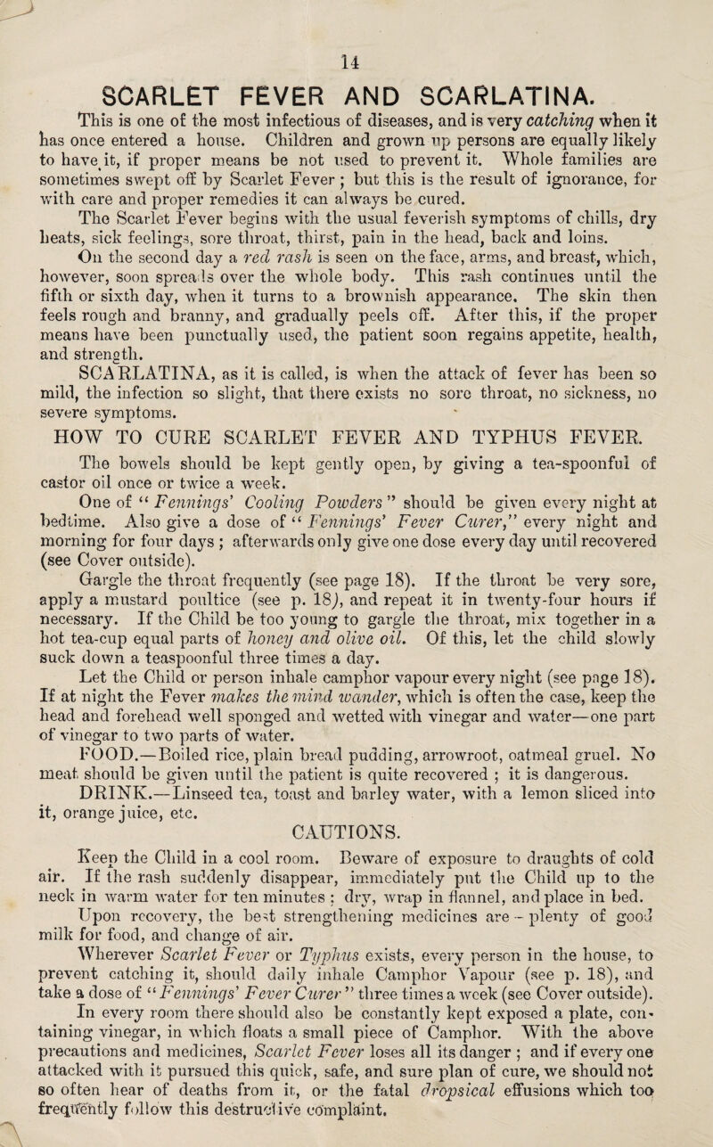 SCARLET FEVER AND SCARLATINA. This is one of the most infections of diseases, and is very catching when it has once entered a house. Children and grown up persons are equally likely to have it, if proper means be not used to prevent it. Whole families are sometimes swept off by Scarlet Fever ; but this is the result of ignorance, for with care and proper remedies it can always be cured. The Scarlet Fever begins with the usual feverish symptoms of chills, dry heats, sick feelings, sore throat, thirst, pain in the head, back and loins. On the second day a red rash is seen on the face, arms, and breast, which, however, soon spreads over the whole body. This rash continues until the fifth or sixth day, when it turns to a brownish appearance. The skin then feels rough and branny, and gradually peels off. After this, if the propel* means have been punctually used, the patient soon regains appetite, health, and strength. SCARLATINA, as it is called, is when the attack of fever has been so mild, the infection so slight, that there exists no sore throat, no sickness, no severe symptoms. HOW TO CURE SCARLET FEVER AND TYPHUS FEVER, The bowels should be kept gently7' open, by giving a tea-spoonful of castor oil once or twice a week. One of “ Fennings’ Cooling Powders ” should be given every night at bedtime. Also give a dose of “ Fennings’ Fever Curer,” every night and morning for four days ; afterwards only give one dose every day until recovered (see Cover outside). Gargle the throat frequently (see page 18). If the throat be very sore, apply a mustard poultice (see p. 18,), and repeat it in twenty-four hours if necessary. If the Child be too young to gargle the throat, mix together in a hot tea-cup equal parts of honey and olive oil. Of this, let the child slowly suck down a teaspoonful three times a day. Let the Child or person inhale camphor vapour every night (see pnge 18). If at night the Fever makes the mind ivander, which is often the case, keep the head and forehead well sponged and wetted with vinegar and water—one part of vinegar to two parts of water. FOOD.-—Boiled rice, plain bread pudding, arrowroot, oatmeal gruel. No meat should be given until the patient is quite recovered ; it is dangerous. DRINK.—Linseed tea, toast and barley water, with a lemon sliced into it, orange juice, etc. CAUTIONS. Keep the Child in a cool room. Beware of exposure to draughts of cold air. If the rash suddenly disappear, immediately put the Child up to the neck in warm water for ten minutes : dry, wrap in flannel, and place in bed. Upon recovery, the best strengthening medicines are - plenty of good milk for food, and change of air. Wherever Scarlet Fever or Typhus exists, every person in the house, to prevent catching it, should daily inhale Camphor Vapour (see p. 18), and take a dose of “ Fennings’ Fever Curer ” three times a week (see Cover outside). In every room there should also be constantly kept exposed a plate, com taining vinegar, in which floats a small piece of Camphor. With the above precautions and medicines, Scarlet Fever loses all its danger ; and if everyone attacked with it pursued this quick, safe, and sure plan of cure, we should not so often hear of deaths from it, or the fatal dropsical effusions which too frequently follow this destructive complaint.