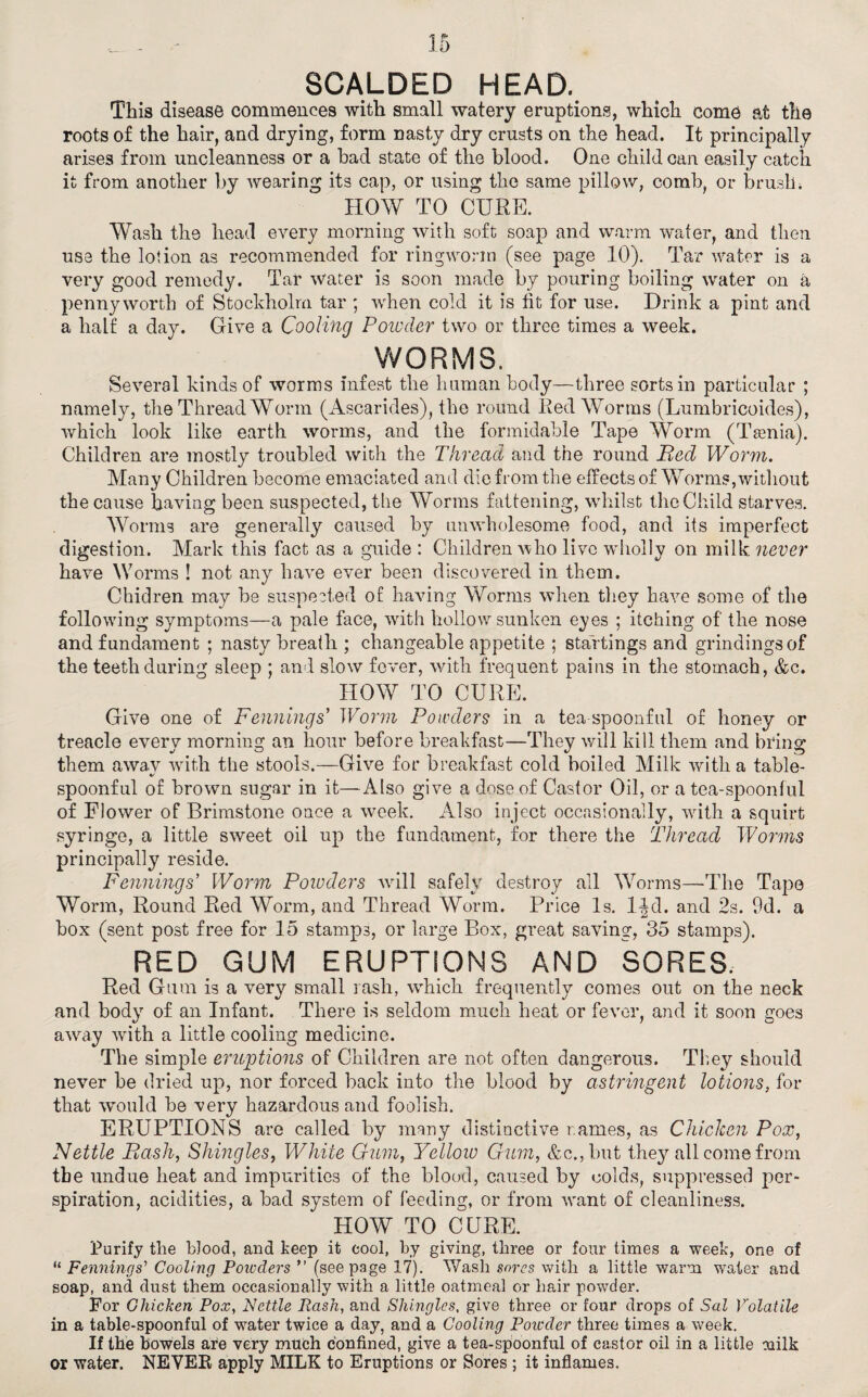 SCALDED HEAD. This disease commences with small watery eruptions, which come at the roots o£ the hair, and drying, form nasty dry crusts on the head. It principally arises from uncleanness or a bad state of the blood. One child can easily catch it from another by wearing its cap, or using the same pillow, comb, or brush; HOW TO CURE. Wash the head every morning with soft soap and warm wafer, and then use the lotion as recommended for ringworm (see page 10). Tar water is a very good remedy. Tar water is soon made by pouring boiling water on a pennyworth of Stockholm tar ; when cold it is fit for use. Drink a pint and a half a day. Give a Cooling Powder two or three times a week. WORMS. Several kinds of worms infest the human body—three sorts in particular ; namely, the Thread Worm (Ascarides), the round Red Worms (Lumbricoides), which look like earth worms, and the formidable Tape Worm (Taenia). Children are mostly troubled with the Thread and the round Bed Worm. Many Children become emaciated and die from the effects of Worms, without the cause having been suspected, the Worms fattening, whilst the Child starves. Worms are generally caused by unwholesome food, and its imperfect digestion. Mark this fact as a guide : Children who live wdiolly on milk never have Worms ! not any have ever been discovered in them. Chidren may be suspected of having Worms when they have some of the following symptoms—a pale face, with hollow sunken eyes ; itching of the nose and fundament ; nasty breath ; changeable appetite ; stai tings and grindings of the teeth during sleep ; and slow fever, with frequent pains in the stomach, &c. HOW TO CURE. Give one of Fennings' Worm Powders in a tea-spoonful of honey or treacle every morning an hour before breakfast—They will kill them and bring them awa.v with the stools.—Give for breakfast cold boiled Milk with a table- spoonful of brown sugar in it—Also give a dose of Castor Oil, or a tea-spoonful of Flower of Brimstone once a week. Also inject occasionally, with a squirt syringe, a little sweet oil up the fundament, for there the Thread Worms principally reside. Fennings' Worm Poiuders will safely destroy all Worms—The Tape Worm, Round Red Worm, and Thread Worm. Price Is. IJd. and 2s. 9d. a box (sent post free for 15 stamps, or large Box, great saving, 35 stamps). RED GUM ERUPTIONS AND SORES. Red Gum is a very small rash, wdiich frequently comes out on the neck and body of an Infant. There is seldom much heat or fever, and it soon goes away with a little cooling medicine. The simple eruptions of Children are not often dangerous. They should never be dried up, nor forced back into the blood by astringent lotions, for that would be very hazardous and foolish. ERUPTIONS are called by many distinctive names, as Chicken Pox, Nettle Bash, Shingles, While Gum, Yellow Gum, &c.,but they all come from the undue heat and impurities of the blood, caused by colds, suppressed per¬ spiration, acidities, a bad system of feeding, or from want of cleanliness. HOW TO CURE. Purify the blood, and keep it cool, by giving, three or four times a week, one of “ Fennings’ Cooling Powders ” (seepage 17). Wash sores with a little warm water and soap, and dust them occasionally with a little oatmeal or hair powder. For Chicken Pox, Nettle Rash, and Shingles, give three or four drops of Sal Volatile in a table-spoonful of water twice a day, and a Cooling Poicder three times a week. If the bowels are very much confined, give a tea-spoonful of castor oil in a little milk or water. NEVER apply MILK to Eruptions or Sores ; it inflames.