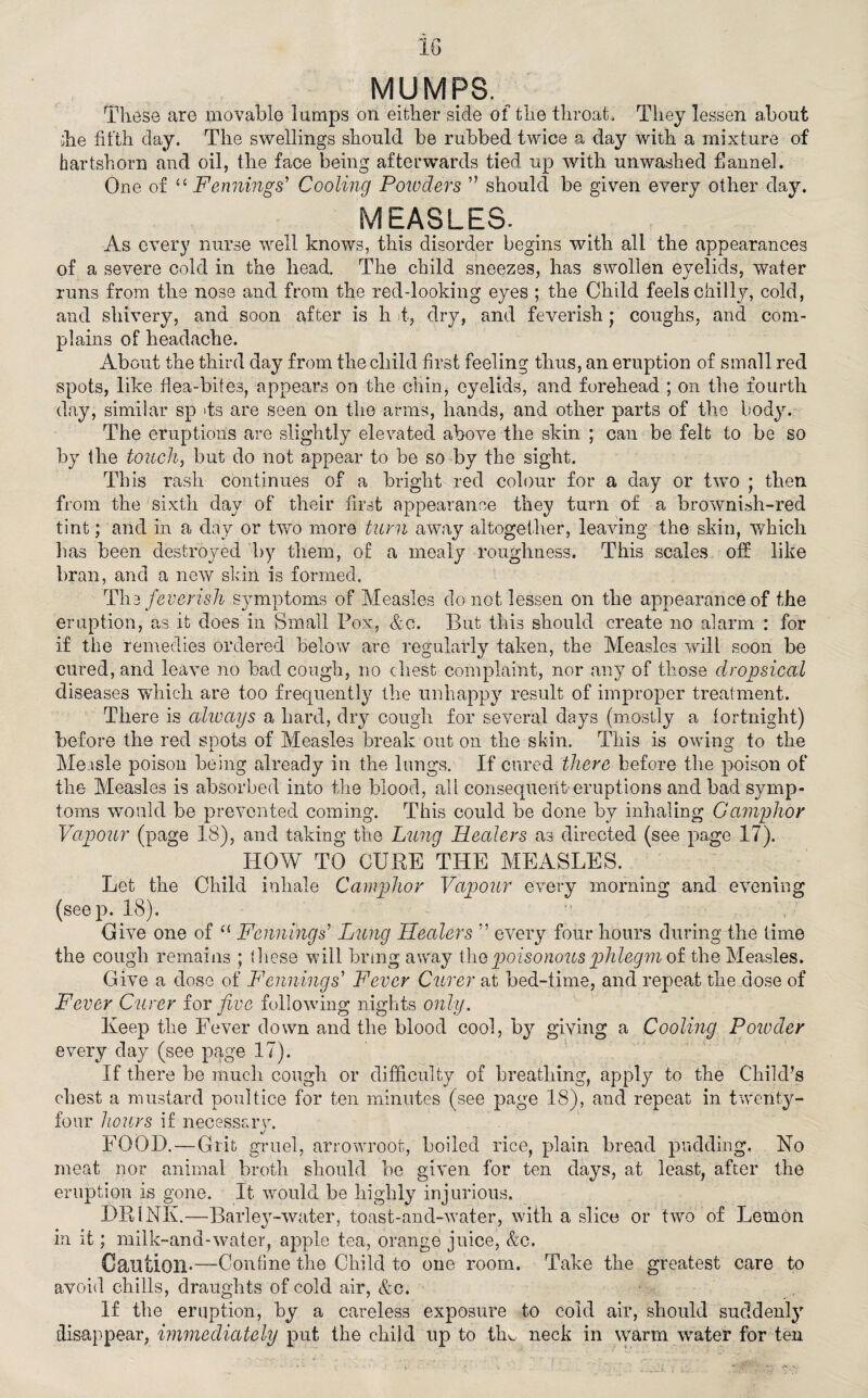 MUMPS. These are movable lumps on either side of the throat. They lessen about die filth clay. The swellings should be rubbed twice a day with a mixture of hartshorn and oil, the face being afterwards tied up with unwashed flannel. One of “ Fennings’ Cooling Powders ” should be given every other day. measles. As every nurse well knows, this disorder begins with all the appearances of a severe cold in the head. The child sneezes, has swollen eyelids, water runs from the nose and from the red-looking eyes ; the Child feels chilly, cold, and shivery, and soon after is h t, dry, and feverish j coughs, and com¬ plains of headache. About the third day from the child first feeling thus, an eruption of small red spots, like flea-bites, appears on the chin, eyelids, and forehead ; on the fourth day, similar sp >ts are seen on the arms, hands, and other parts of the body. The eruptions are slightly elevated above the skin ; can be felt to be so by the touch, but do not appear to be so by the sight. This rash continues of a bright red colour for a day or two ; then from the sixth day of their first appearance they turn of a brownish-red tint; and in a day or two more turn away altogether, leaving the skin, which has been destroyed by them, of a mealy roughness. This scales off like bran, and a new skin is formed. The feverish symptoms of Measles do not lessen on the appearance of the eruption, as it does in Small Pox, &c. But this should create no alarm : for if the remedies ordered below are regularly taken, the Measles will soon be cured, and leave no bad cough, no chest complaint, nor any of those dropsical diseases which are too frequently the unhappy result of improper treatment. There is always a hard, dry cough for several days (mostly a fortnight) before the red snots of Measles break out on the skin. This is owing to the Measle poison being already in the lungs. If cured there before the poison of the Measles is absorbed into the blood, all consequent’eruptions and bad symp¬ toms would be prevented coming. This could be done by inhaling Camphor Vapour (page 18), and taking the Lung Healers as directed (see page 17). HOW TO CURE THE MEASLES. Let the Child inhale Camphor Vapour every morning and evening (seep. 18). Give one of “ Fennings Lung Healers ” every four hours during the time the cough remains ; these will bring away the poisonous phlegm of the Measles. Give a dose of Fennings' Fever Curer at bed-time, and repeat the dose of Fever Curer for five following nights only. Keep the Fever down and the blood cool, by giving a Cooling Powder every day (see page 17). If there be much cough or difficulty of breathing, apply to the Child’s chest a mustard poultice for ten minutes (see page 18), and repeat in twenty- four hours if necessary. FOOD.—Grit gruel, arrowroot, boiled rice, plain bread pudding. No meat nor animal broth should be given for ten days, at least, after the eruption is gone. It would be highly injurious. DRINK.—Barley-water, toast-and-water, with a slice or two of Lemon in it; milk-and-water, apple tea, orange juice, &c. Caution-—Confine the Child to one room. Take the greatest care to avoid chills, draughts of cold air, &c. If the eruption, by a careless exposure to cold air, should suddenly disappear, immediately put the child up to tlm neck in warm water for ten
