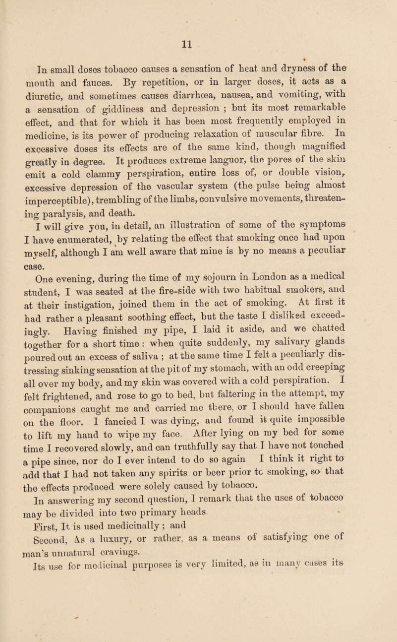 In small doses tobacco causes a sensation of beat and dryness of the mouth and fauces. By repetition, or in larger doses, it acts as a diuretic, and sometimes causes diarrhoea, nausea, and vomiting, with a sensation of giddiness and depression ; but its most remarkable effect, and that for which it has been most frequently employed in medicine, is its power of producing relaxation of muscular fibre. In excessive doses its effects are of the same kind, though magnified greatly in degree. It produces extreme languor, the pores of the skin emit a cold clammy perspiration, entire loss of, or double vision, excessive depression of the vascular system (the pulse being almost imperceptible), trembling of the limbs, convulsive movements, threaten¬ ing paralysis, and death. I will give you, in detail, an illustration of some of the symptoms I have enumerated, by relating the effect that smoking once had upon myself, although I am well aware that mine is by no means a peculiar case. One evening, during the time of my sojourn in London as a medical student, I was seated at the fire-side with two habitual smokers, and at their instigation, joined them in the act of smoking. At first it had rather a pleasant soothing effect, but the taste I disliked exceed¬ ingly. Having finished my pipe, I laid it aside, and we chatted together for a short time : when quite suddenly, my salivary glands poured out an excess of saliva ; at the same time I felt a peculiarly dis¬ tressing sinking sensation at the pit of my stomach, with an odd creeping all over my body, and my skin was covered with a cold perspiration. I felt frightened, and rose to go to bed, but faltering in the attempt, my companions caught me and carried me there, or I should have fallen on the floor. I fancied I was dying, and found it quite impossible to lift my hand to wipe my face. After lying on my bed for some time I recovered slowly, and can truthfully say that I have not touched a pipe since, nor do I ever intend to do so again I think it right to add that I had not taken any spirits or beer prior tc smoking, so that the effects produced were solely caused by tobacco. In answering my second question, I remark that the uses of tobacco may be divided into two primary heads. First, It is used medicinally ; and Second, As a luxury, or rather, as a means of satisfying one of man’s unnatural cravings. Its use for medicinal purposes is very limited, as m many cases its